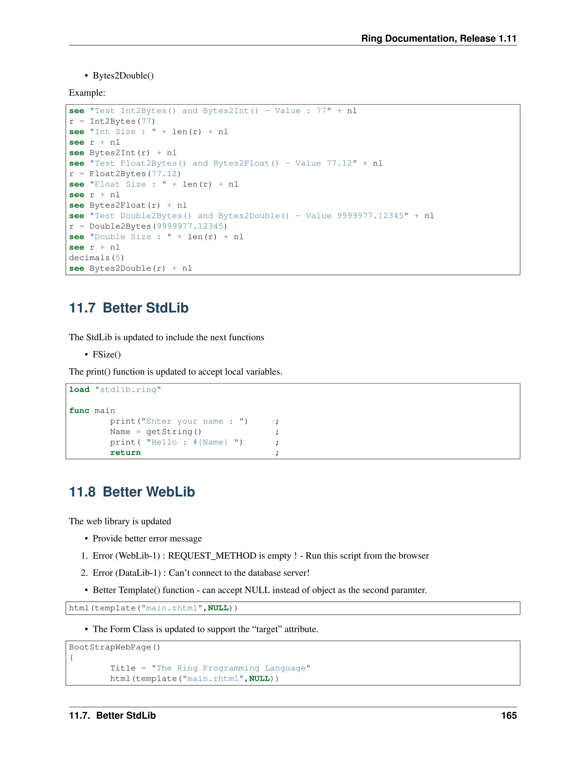 Ring Documentation, Release 1.11 • Bytes2Double() Example: see "Test Int2Bytes() and Bytes2Int() - Value : 77" + nl r = Int2Bytes(77) see "Int Size : " + len(r) + nl see r + nl see Bytes2Int(r) + nl see "Test Float2Bytes() and Bytes2Float() - Value 77.12" + nl r = Float2Bytes(77.12) see "Float Size : " + len(r) + nl see r + nl see Bytes2Float(r) + nl see "Test Double2Bytes() and Bytes2Double() - Value 9999977.12345" + nl r = Double2Bytes(9999977.12345) see "Double Size : " + len(r) + nl see r + nl decimals(5) see Bytes2Double(r) + nl 11.7 Better StdLib The StdLib is updated to include the next functions • FSize() The print() function is updated to accept local variables. load "stdlib.ring" func main print("Enter your name : ") ; Name = getString() ; print( "Hello : #{Name} ") ; return ; 11.8 Better WebLib The web library is updated • Provide better error message 1. Error (WebLib-1) : REQUEST_METHOD is empty ! - Run this script from the browser 2. Error (DataLib-1) : Can’t connect to the database server! • Better Template() function - can accept NULL instead of object as the second paramter. html(template("main.rhtml",NULL)) • The Form Class is updated to support the “target” attribute. BootStrapWebPage() { Title = "The Ring Programming Language" html(template("main.rhtml",NULL)) 11.7. Better StdLib 165 