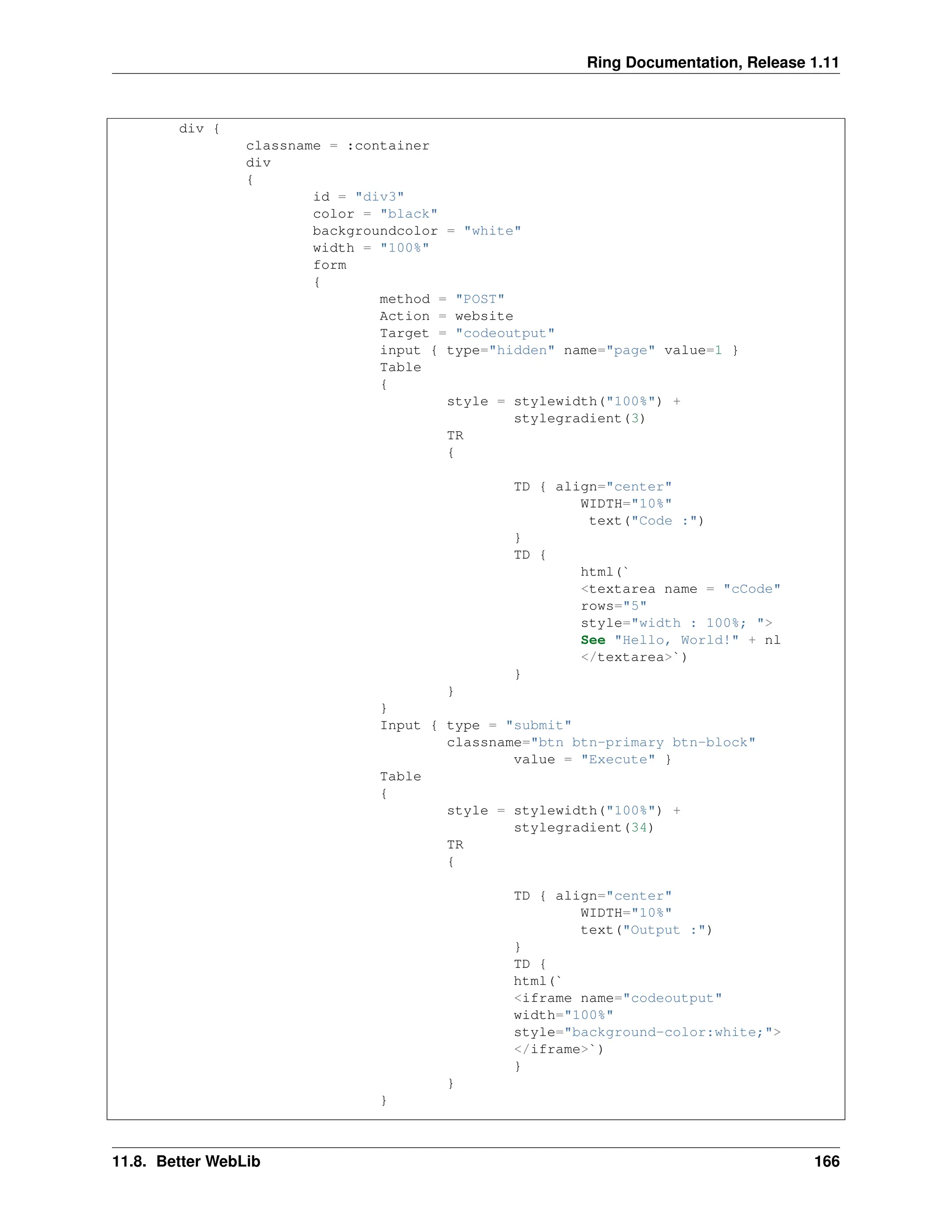 Ring Documentation, Release 1.11 div { classname = :container div { id = "div3" color = "black" backgroundcolor = "white" width = "100%" form { method = "POST" Action = website Target = "codeoutput" input { type="hidden" name="page" value=1 } Table { style = stylewidth("100%") + stylegradient(3) TR { TD { align="center" WIDTH="10%" text("Code :") } TD { html(` <textarea name = "cCode" rows="5" style="width : 100%; "> See "Hello, World!" + nl </textarea>`) } } } Input { type = "submit" classname="btn btn-primary btn-block" value = "Execute" } Table { style = stylewidth("100%") + stylegradient(34) TR { TD { align="center" WIDTH="10%" text("Output :") } TD { html(` <iframe name="codeoutput" width="100%" style="background-color:white;"> </iframe>`) } } } 11.8. Better WebLib 166 