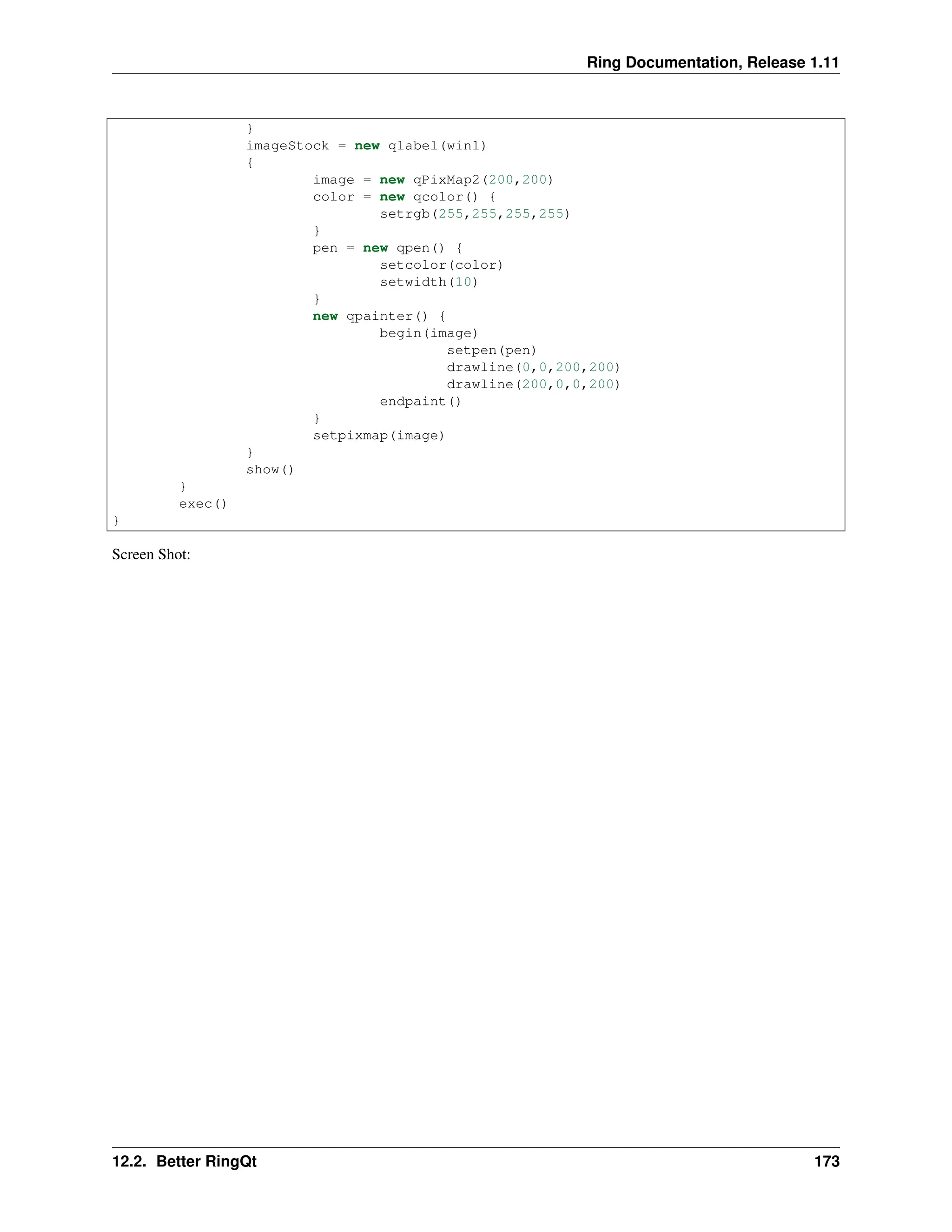 Ring Documentation, Release 1.11 } imageStock = new qlabel(win1) { image = new qPixMap2(200,200) color = new qcolor() { setrgb(255,255,255,255) } pen = new qpen() { setcolor(color) setwidth(10) } new qpainter() { begin(image) setpen(pen) drawline(0,0,200,200) drawline(200,0,0,200) endpaint() } setpixmap(image) } show() } exec() } Screen Shot: 12.2. Better RingQt 173 