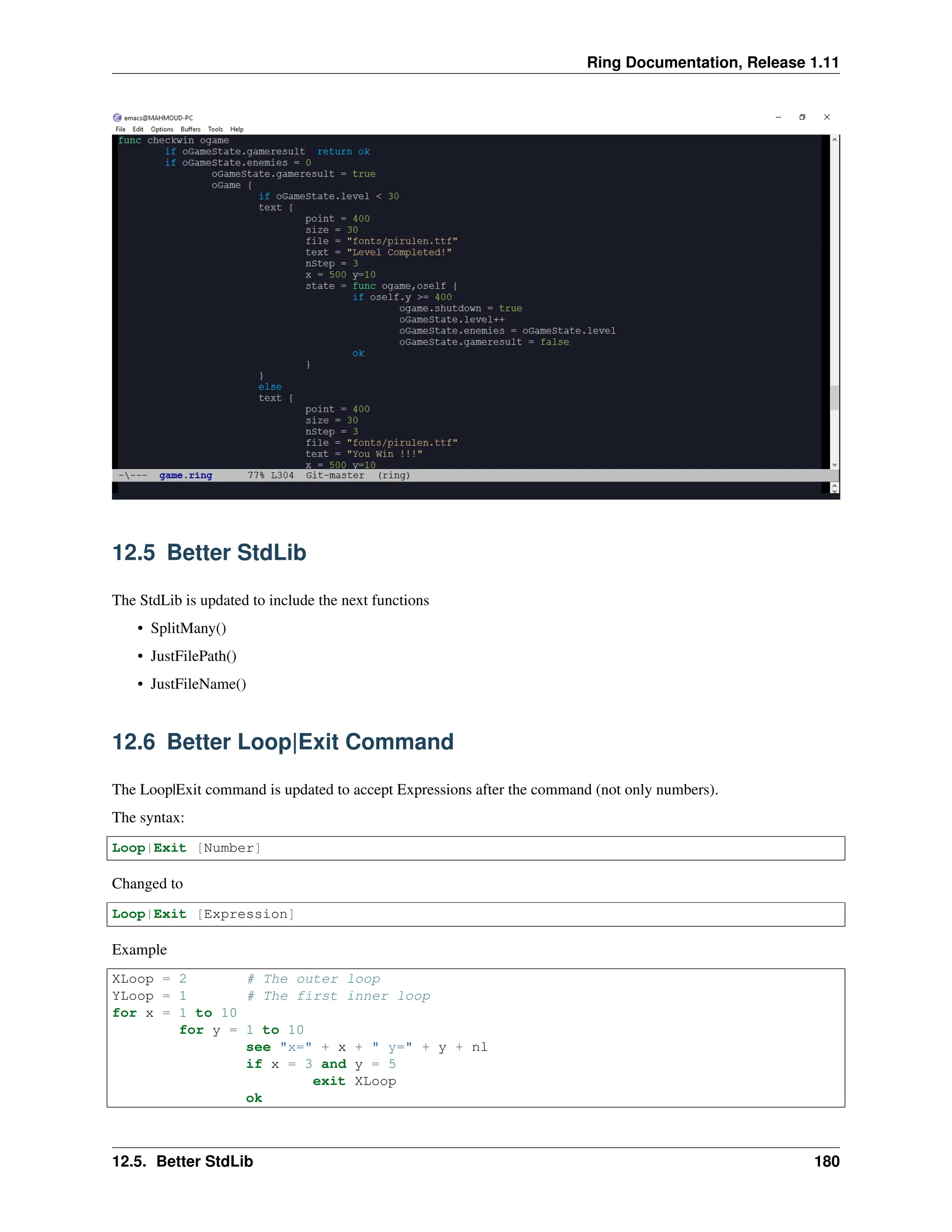Ring Documentation, Release 1.11 12.5 Better StdLib The StdLib is updated to include the next functions • SplitMany() • JustFilePath() • JustFileName() 12.6 Better Loop|Exit Command The Loop|Exit command is updated to accept Expressions after the command (not only numbers). The syntax: Loop|Exit [Number] Changed to Loop|Exit [Expression] Example XLoop = 2 # The outer loop YLoop = 1 # The first inner loop for x = 1 to 10 for y = 1 to 10 see "x=" + x + " y=" + y + nl if x = 3 and y = 5 exit XLoop ok 12.5. Better StdLib 180 