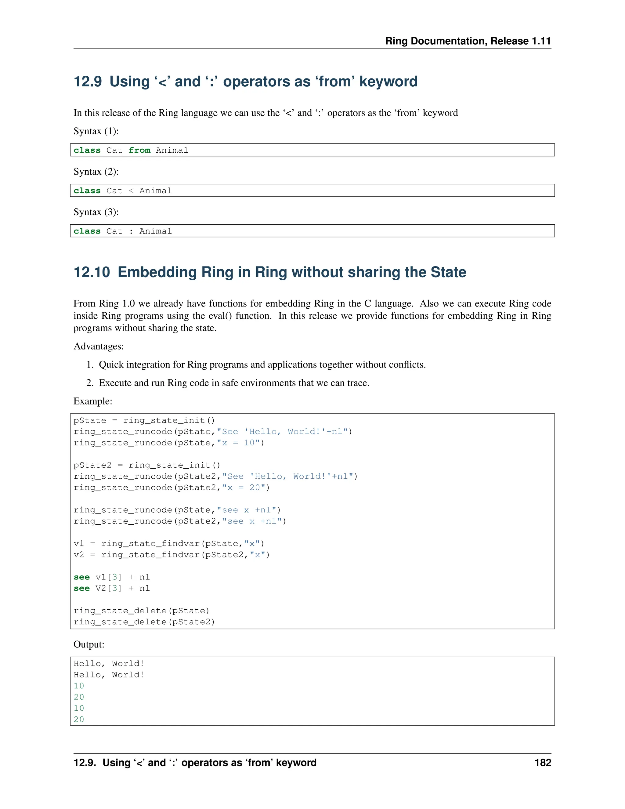 Ring Documentation, Release 1.11 12.9 Using ‘<’ and ‘:’ operators as ‘from’ keyword In this release of the Ring language we can use the ‘<’ and ‘:’ operators as the ‘from’ keyword Syntax (1): class Cat from Animal Syntax (2): class Cat < Animal Syntax (3): class Cat : Animal 12.10 Embedding Ring in Ring without sharing the State From Ring 1.0 we already have functions for embedding Ring in the C language. Also we can execute Ring code inside Ring programs using the eval() function. In this release we provide functions for embedding Ring in Ring programs without sharing the state. Advantages: 1. Quick integration for Ring programs and applications together without conflicts. 2. Execute and run Ring code in safe environments that we can trace. Example: pState = ring_state_init() ring_state_runcode(pState,"See 'Hello, World!'+nl") ring_state_runcode(pState,"x = 10") pState2 = ring_state_init() ring_state_runcode(pState2,"See 'Hello, World!'+nl") ring_state_runcode(pState2,"x = 20") ring_state_runcode(pState,"see x +nl") ring_state_runcode(pState2,"see x +nl") v1 = ring_state_findvar(pState,"x") v2 = ring_state_findvar(pState2,"x") see v1[3] + nl see V2[3] + nl ring_state_delete(pState) ring_state_delete(pState2) Output: Hello, World! Hello, World! 10 20 10 20 12.9. Using ‘<’ and ‘:’ operators as ‘from’ keyword 182 