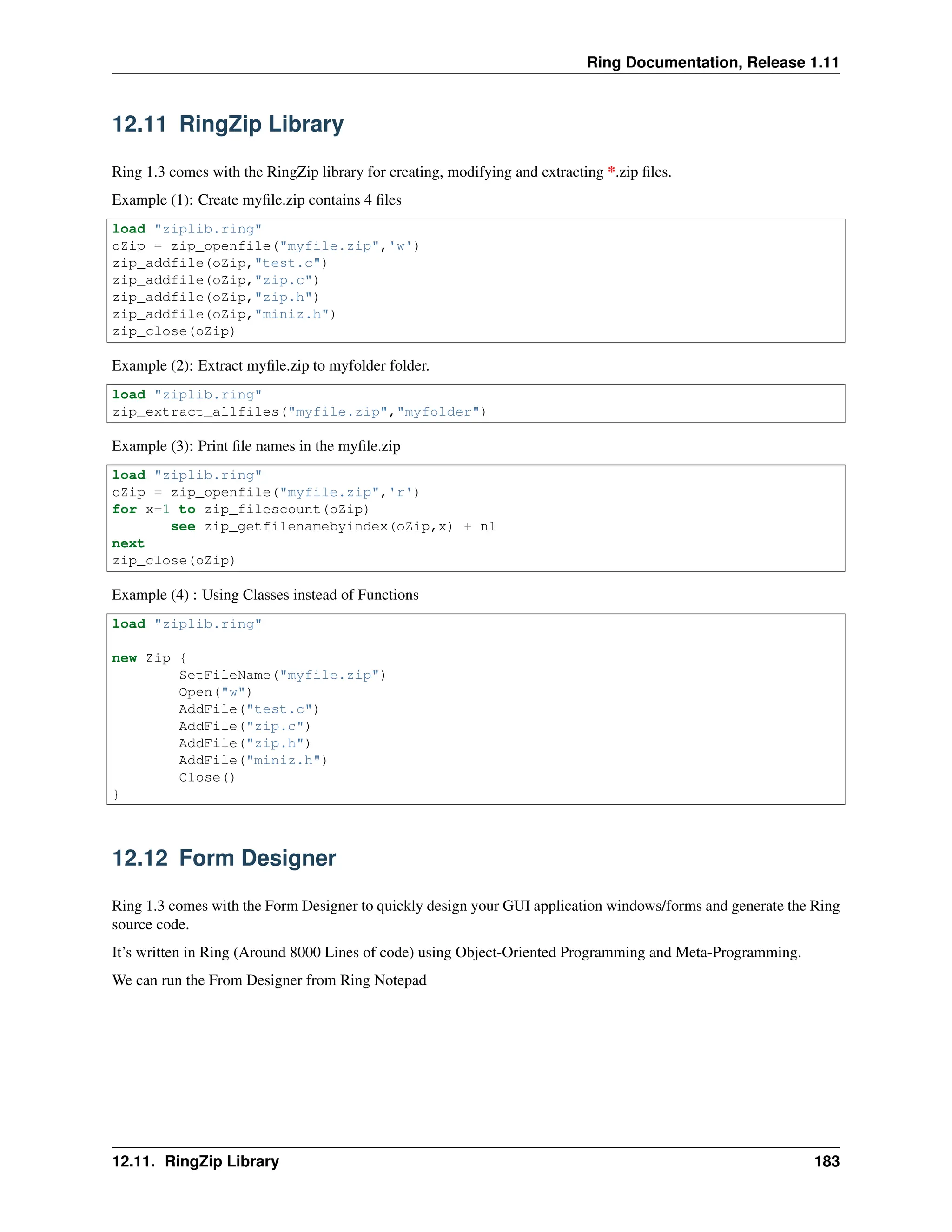 Ring Documentation, Release 1.11 12.11 RingZip Library Ring 1.3 comes with the RingZip library for creating, modifying and extracting *.zip files. Example (1): Create myfile.zip contains 4 files load "ziplib.ring" oZip = zip_openfile("myfile.zip",'w') zip_addfile(oZip,"test.c") zip_addfile(oZip,"zip.c") zip_addfile(oZip,"zip.h") zip_addfile(oZip,"miniz.h") zip_close(oZip) Example (2): Extract myfile.zip to myfolder folder. load "ziplib.ring" zip_extract_allfiles("myfile.zip","myfolder") Example (3): Print file names in the myfile.zip load "ziplib.ring" oZip = zip_openfile("myfile.zip",'r') for x=1 to zip_filescount(oZip) see zip_getfilenamebyindex(oZip,x) + nl next zip_close(oZip) Example (4) : Using Classes instead of Functions load "ziplib.ring" new Zip { SetFileName("myfile.zip") Open("w") AddFile("test.c") AddFile("zip.c") AddFile("zip.h") AddFile("miniz.h") Close() } 12.12 Form Designer Ring 1.3 comes with the Form Designer to quickly design your GUI application windows/forms and generate the Ring source code. It’s written in Ring (Around 8000 Lines of code) using Object-Oriented Programming and Meta-Programming. We can run the From Designer from Ring Notepad 12.11. RingZip Library 183 