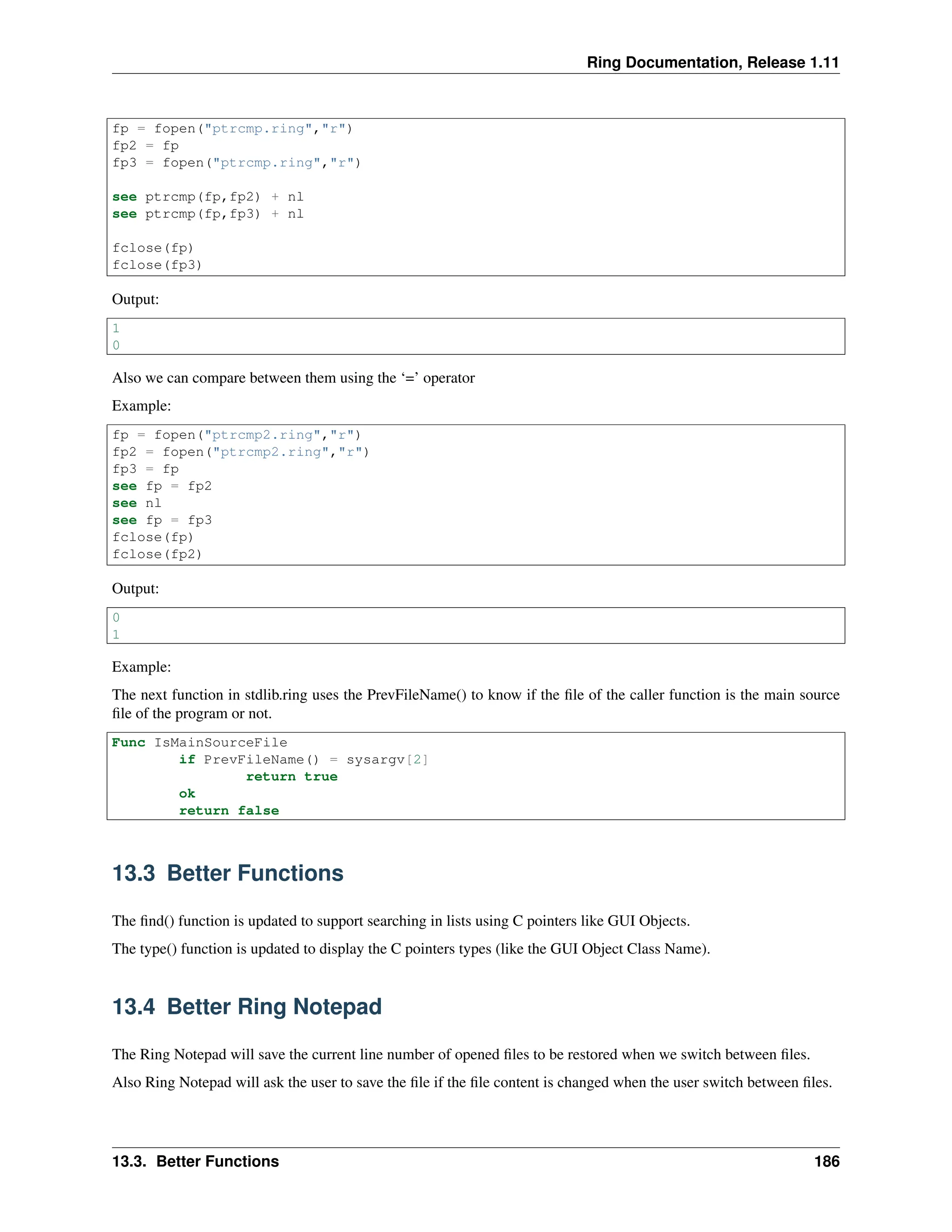 Ring Documentation, Release 1.11 fp = fopen("ptrcmp.ring","r") fp2 = fp fp3 = fopen("ptrcmp.ring","r") see ptrcmp(fp,fp2) + nl see ptrcmp(fp,fp3) + nl fclose(fp) fclose(fp3) Output: 1 0 Also we can compare between them using the ‘=’ operator Example: fp = fopen("ptrcmp2.ring","r") fp2 = fopen("ptrcmp2.ring","r") fp3 = fp see fp = fp2 see nl see fp = fp3 fclose(fp) fclose(fp2) Output: 0 1 Example: The next function in stdlib.ring uses the PrevFileName() to know if the file of the caller function is the main source file of the program or not. Func IsMainSourceFile if PrevFileName() = sysargv[2] return true ok return false 13.3 Better Functions The find() function is updated to support searching in lists using C pointers like GUI Objects. The type() function is updated to display the C pointers types (like the GUI Object Class Name). 13.4 Better Ring Notepad The Ring Notepad will save the current line number of opened files to be restored when we switch between files. Also Ring Notepad will ask the user to save the file if the file content is changed when the user switch between files. 13.3. Better Functions 186 