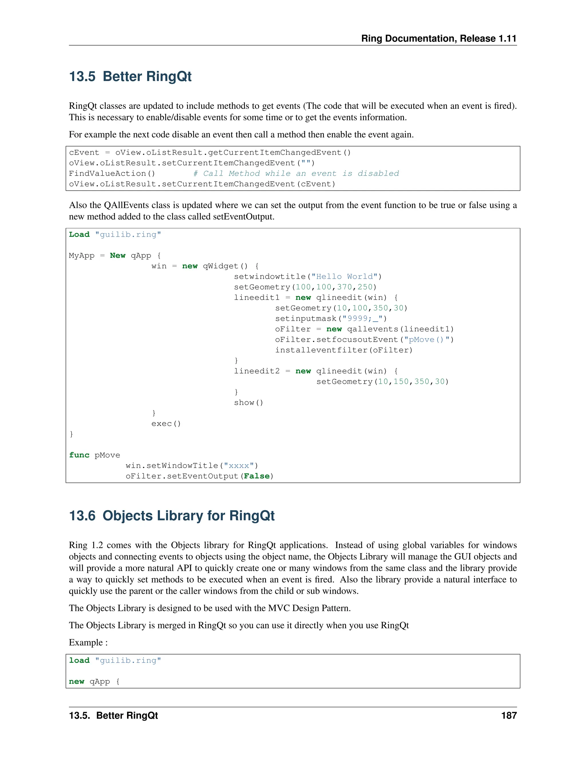 Ring Documentation, Release 1.11 13.5 Better RingQt RingQt classes are updated to include methods to get events (The code that will be executed when an event is fired). This is necessary to enable/disable events for some time or to get the events information. For example the next code disable an event then call a method then enable the event again. cEvent = oView.oListResult.getCurrentItemChangedEvent() oView.oListResult.setCurrentItemChangedEvent("") FindValueAction() # Call Method while an event is disabled oView.oListResult.setCurrentItemChangedEvent(cEvent) Also the QAllEvents class is updated where we can set the output from the event function to be true or false using a new method added to the class called setEventOutput. Load "guilib.ring" MyApp = New qApp { win = new qWidget() { setwindowtitle("Hello World") setGeometry(100,100,370,250) lineedit1 = new qlineedit(win) { setGeometry(10,100,350,30) setinputmask("9999;_") oFilter = new qallevents(lineedit1) oFilter.setfocusoutEvent("pMove()") installeventfilter(oFilter) } lineedit2 = new qlineedit(win) { setGeometry(10,150,350,30) } show() } exec() } func pMove win.setWindowTitle("xxxx") oFilter.setEventOutput(False) 13.6 Objects Library for RingQt Ring 1.2 comes with the Objects library for RingQt applications. Instead of using global variables for windows objects and connecting events to objects using the object name, the Objects Library will manage the GUI objects and will provide a more natural API to quickly create one or many windows from the same class and the library provide a way to quickly set methods to be executed when an event is fired. Also the library provide a natural interface to quickly use the parent or the caller windows from the child or sub windows. The Objects Library is designed to be used with the MVC Design Pattern. The Objects Library is merged in RingQt so you can use it directly when you use RingQt Example : load "guilib.ring" new qApp { 13.5. Better RingQt 187 