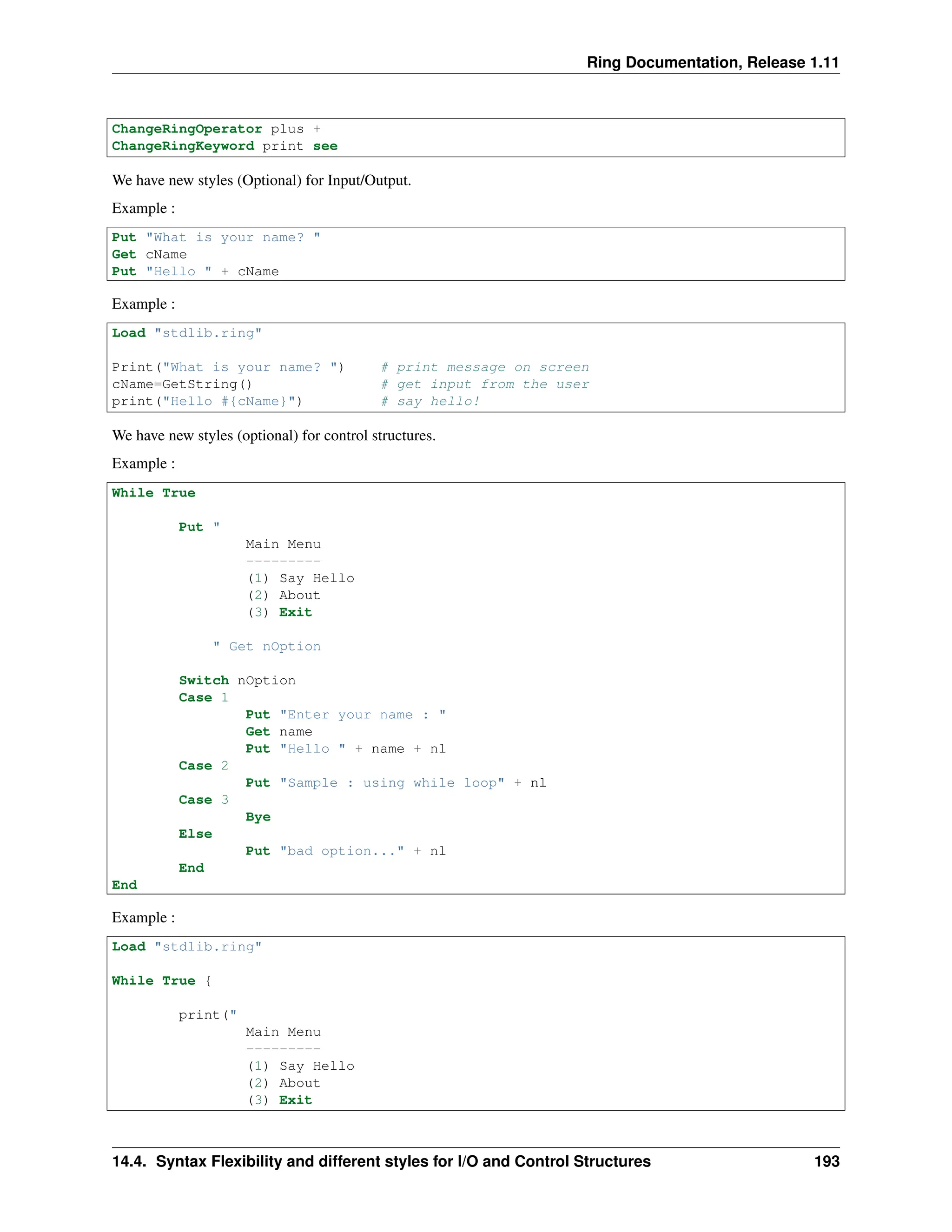 Ring Documentation, Release 1.11 ChangeRingOperator plus + ChangeRingKeyword print see We have new styles (Optional) for Input/Output. Example : Put "What is your name? " Get cName Put "Hello " + cName Example : Load "stdlib.ring" Print("What is your name? ") # print message on screen cName=GetString() # get input from the user print("Hello #{cName}") # say hello! We have new styles (optional) for control structures. Example : While True Put " Main Menu --------- (1) Say Hello (2) About (3) Exit " Get nOption Switch nOption Case 1 Put "Enter your name : " Get name Put "Hello " + name + nl Case 2 Put "Sample : using while loop" + nl Case 3 Bye Else Put "bad option..." + nl End End Example : Load "stdlib.ring" While True { print(" Main Menu --------- (1) Say Hello (2) About (3) Exit 14.4. Syntax Flexibility and different styles for I/O and Control Structures 193 