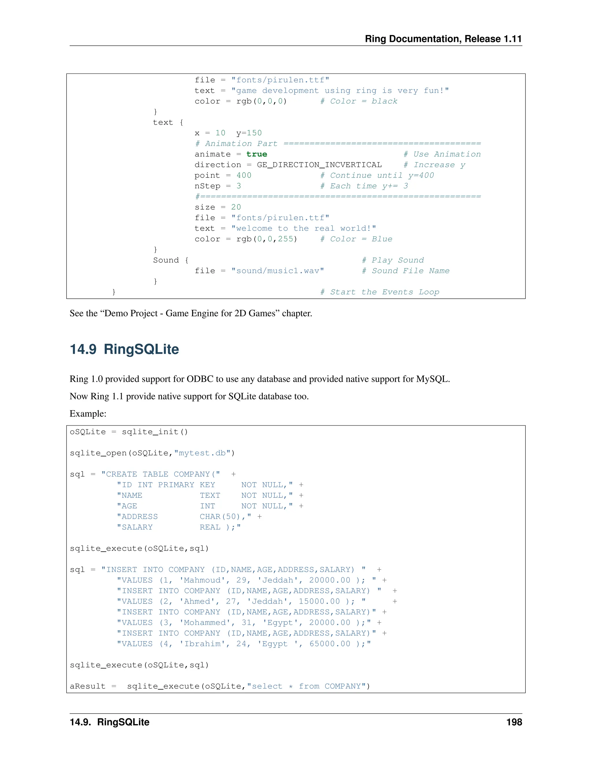 Ring Documentation, Release 1.11 file = "fonts/pirulen.ttf" text = "game development using ring is very fun!" color = rgb(0,0,0) # Color = black } text { x = 10 y=150 # Animation Part ====================================== animate = true # Use Animation direction = GE_DIRECTION_INCVERTICAL # Increase y point = 400 # Continue until y=400 nStep = 3 # Each time y+= 3 #====================================================== size = 20 file = "fonts/pirulen.ttf" text = "welcome to the real world!" color = rgb(0,0,255) # Color = Blue } Sound { # Play Sound file = "sound/music1.wav" # Sound File Name } } # Start the Events Loop See the “Demo Project - Game Engine for 2D Games” chapter. 14.9 RingSQLite Ring 1.0 provided support for ODBC to use any database and provided native support for MySQL. Now Ring 1.1 provide native support for SQLite database too. Example: oSQLite = sqlite_init() sqlite_open(oSQLite,"mytest.db") sql = "CREATE TABLE COMPANY(" + "ID INT PRIMARY KEY NOT NULL," + "NAME TEXT NOT NULL," + "AGE INT NOT NULL," + "ADDRESS CHAR(50)," + "SALARY REAL );" sqlite_execute(oSQLite,sql) sql = "INSERT INTO COMPANY (ID,NAME,AGE,ADDRESS,SALARY) " + "VALUES (1, 'Mahmoud', 29, 'Jeddah', 20000.00 ); " + "INSERT INTO COMPANY (ID,NAME,AGE,ADDRESS,SALARY) " + "VALUES (2, 'Ahmed', 27, 'Jeddah', 15000.00 ); " + "INSERT INTO COMPANY (ID,NAME,AGE,ADDRESS,SALARY)" + "VALUES (3, 'Mohammed', 31, 'Egypt', 20000.00 );" + "INSERT INTO COMPANY (ID,NAME,AGE,ADDRESS,SALARY)" + "VALUES (4, 'Ibrahim', 24, 'Egypt ', 65000.00 );" sqlite_execute(oSQLite,sql) aResult = sqlite_execute(oSQLite,"select * from COMPANY") 14.9. RingSQLite 198 