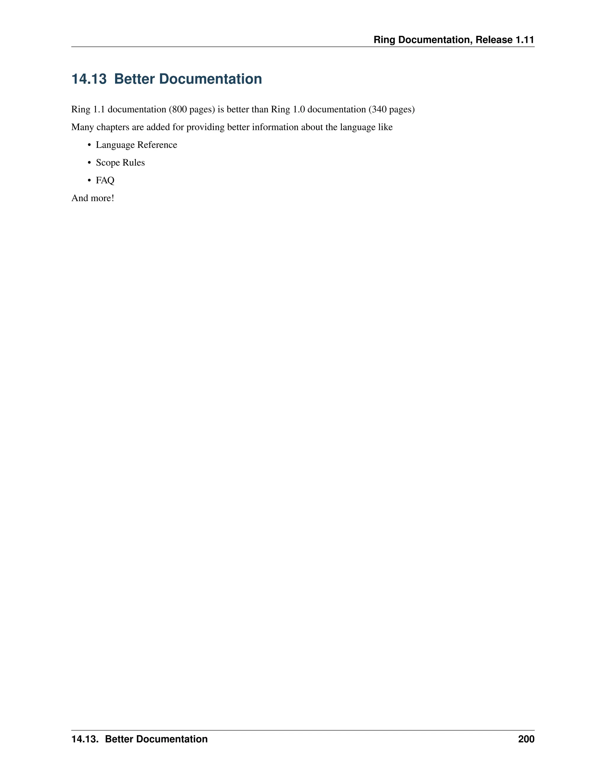 Ring Documentation, Release 1.11 14.13 Better Documentation Ring 1.1 documentation (800 pages) is better than Ring 1.0 documentation (340 pages) Many chapters are added for providing better information about the language like • Language Reference • Scope Rules • FAQ And more! 14.13. Better Documentation 200 