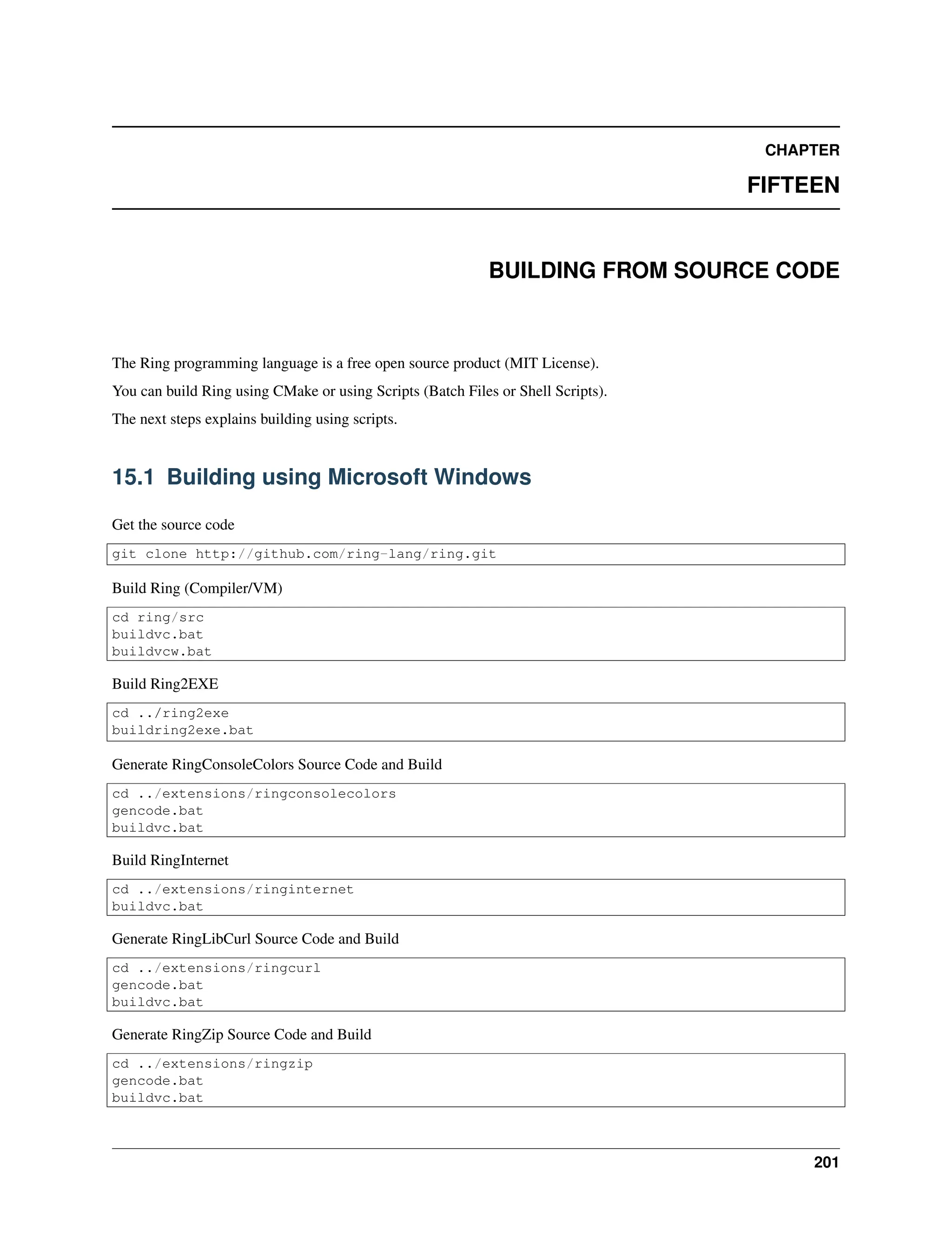 CHAPTER FIFTEEN BUILDING FROM SOURCE CODE The Ring programming language is a free open source product (MIT License). You can build Ring using CMake or using Scripts (Batch Files or Shell Scripts). The next steps explains building using scripts. 15.1 Building using Microsoft Windows Get the source code git clone http://github.com/ring-lang/ring.git Build Ring (Compiler/VM) cd ring/src buildvc.bat buildvcw.bat Build Ring2EXE cd ../ring2exe buildring2exe.bat Generate RingConsoleColors Source Code and Build cd ../extensions/ringconsolecolors gencode.bat buildvc.bat Build RingInternet cd ../extensions/ringinternet buildvc.bat Generate RingLibCurl Source Code and Build cd ../extensions/ringcurl gencode.bat buildvc.bat Generate RingZip Source Code and Build cd ../extensions/ringzip gencode.bat buildvc.bat 201 