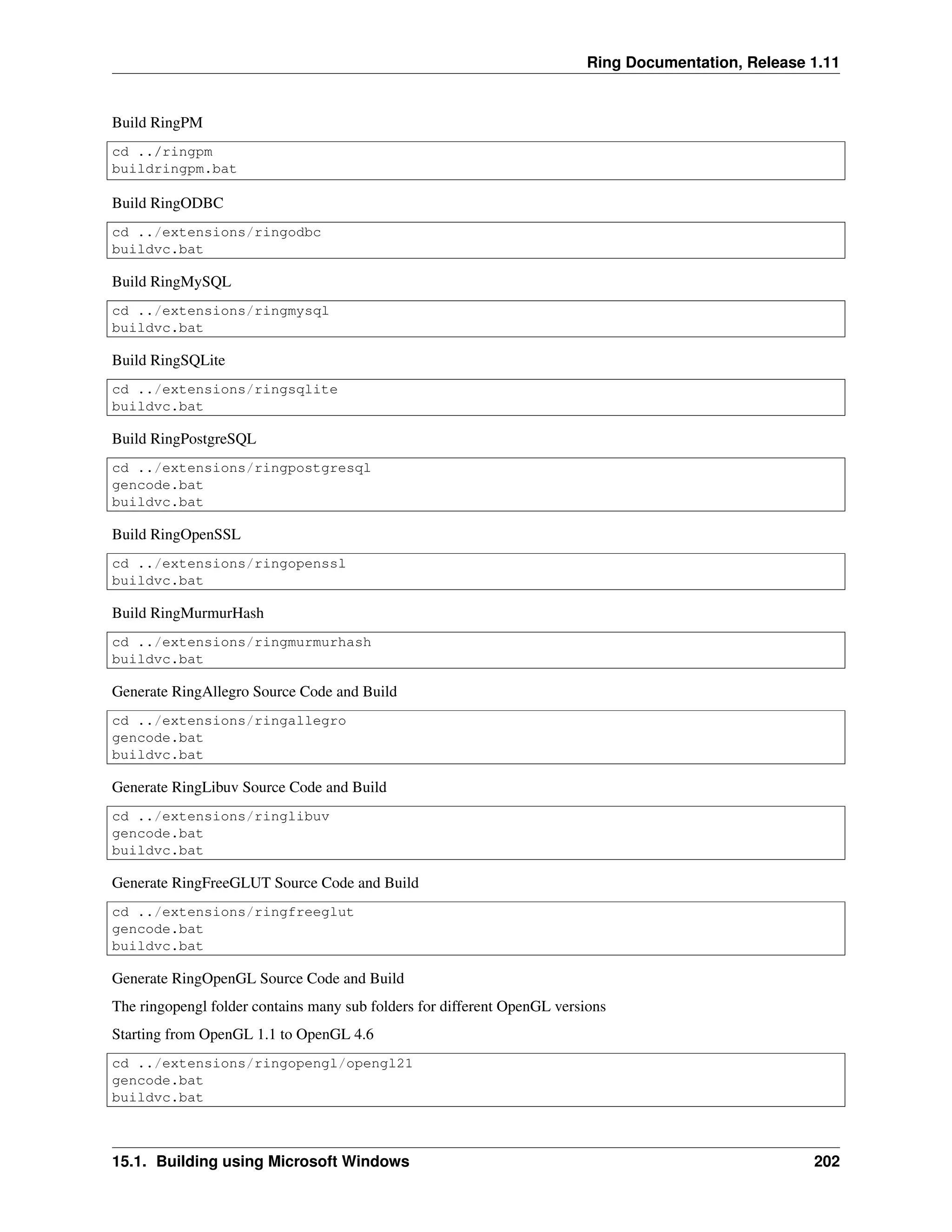Ring Documentation, Release 1.11 Build RingPM cd ../ringpm buildringpm.bat Build RingODBC cd ../extensions/ringodbc buildvc.bat Build RingMySQL cd ../extensions/ringmysql buildvc.bat Build RingSQLite cd ../extensions/ringsqlite buildvc.bat Build RingPostgreSQL cd ../extensions/ringpostgresql gencode.bat buildvc.bat Build RingOpenSSL cd ../extensions/ringopenssl buildvc.bat Build RingMurmurHash cd ../extensions/ringmurmurhash buildvc.bat Generate RingAllegro Source Code and Build cd ../extensions/ringallegro gencode.bat buildvc.bat Generate RingLibuv Source Code and Build cd ../extensions/ringlibuv gencode.bat buildvc.bat Generate RingFreeGLUT Source Code and Build cd ../extensions/ringfreeglut gencode.bat buildvc.bat Generate RingOpenGL Source Code and Build The ringopengl folder contains many sub folders for different OpenGL versions Starting from OpenGL 1.1 to OpenGL 4.6 cd ../extensions/ringopengl/opengl21 gencode.bat buildvc.bat 15.1. Building using Microsoft Windows 202 