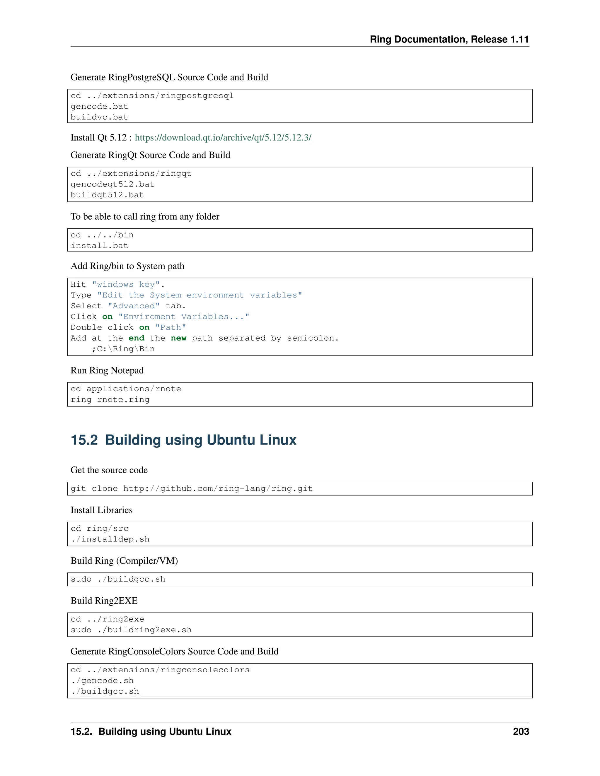 Ring Documentation, Release 1.11 Generate RingPostgreSQL Source Code and Build cd ../extensions/ringpostgresql gencode.bat buildvc.bat Install Qt 5.12 : https://download.qt.io/archive/qt/5.12/5.12.3/ Generate RingQt Source Code and Build cd ../extensions/ringqt gencodeqt512.bat buildqt512.bat To be able to call ring from any folder cd ../../bin install.bat Add Ring/bin to System path Hit "windows key". Type "Edit the System environment variables" Select "Advanced" tab. Click on "Enviroment Variables..." Double click on "Path" Add at the end the new path separated by semicolon. ;C:RingBin Run Ring Notepad cd applications/rnote ring rnote.ring 15.2 Building using Ubuntu Linux Get the source code git clone http://github.com/ring-lang/ring.git Install Libraries cd ring/src ./installdep.sh Build Ring (Compiler/VM) sudo ./buildgcc.sh Build Ring2EXE cd ../ring2exe sudo ./buildring2exe.sh Generate RingConsoleColors Source Code and Build cd ../extensions/ringconsolecolors ./gencode.sh ./buildgcc.sh 15.2. Building using Ubuntu Linux 203 