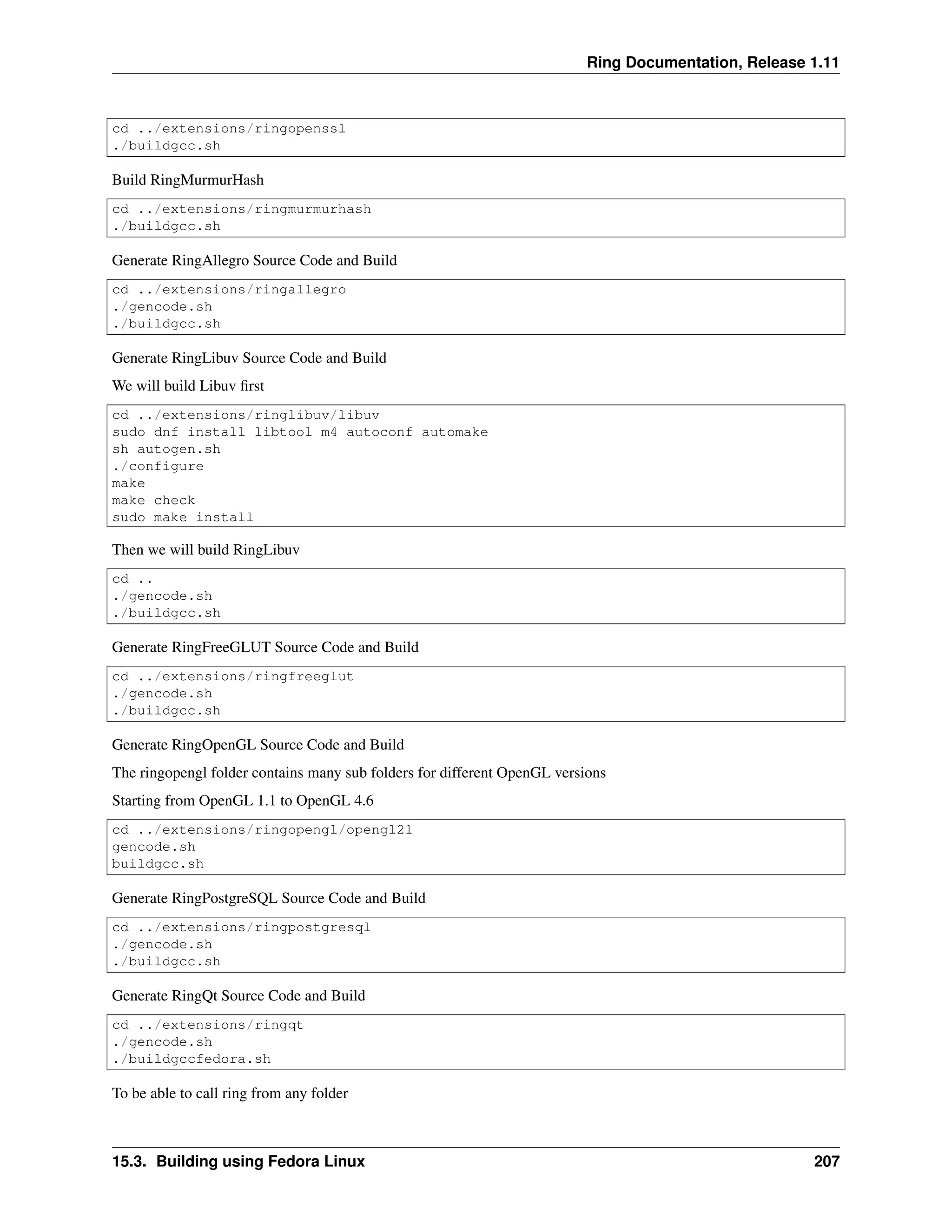 Ring Documentation, Release 1.11 cd ../extensions/ringopenssl ./buildgcc.sh Build RingMurmurHash cd ../extensions/ringmurmurhash ./buildgcc.sh Generate RingAllegro Source Code and Build cd ../extensions/ringallegro ./gencode.sh ./buildgcc.sh Generate RingLibuv Source Code and Build We will build Libuv first cd ../extensions/ringlibuv/libuv sudo dnf install libtool m4 autoconf automake sh autogen.sh ./configure make make check sudo make install Then we will build RingLibuv cd .. ./gencode.sh ./buildgcc.sh Generate RingFreeGLUT Source Code and Build cd ../extensions/ringfreeglut ./gencode.sh ./buildgcc.sh Generate RingOpenGL Source Code and Build The ringopengl folder contains many sub folders for different OpenGL versions Starting from OpenGL 1.1 to OpenGL 4.6 cd ../extensions/ringopengl/opengl21 gencode.sh buildgcc.sh Generate RingPostgreSQL Source Code and Build cd ../extensions/ringpostgresql ./gencode.sh ./buildgcc.sh Generate RingQt Source Code and Build cd ../extensions/ringqt ./gencode.sh ./buildgccfedora.sh To be able to call ring from any folder 15.3. Building using Fedora Linux 207 