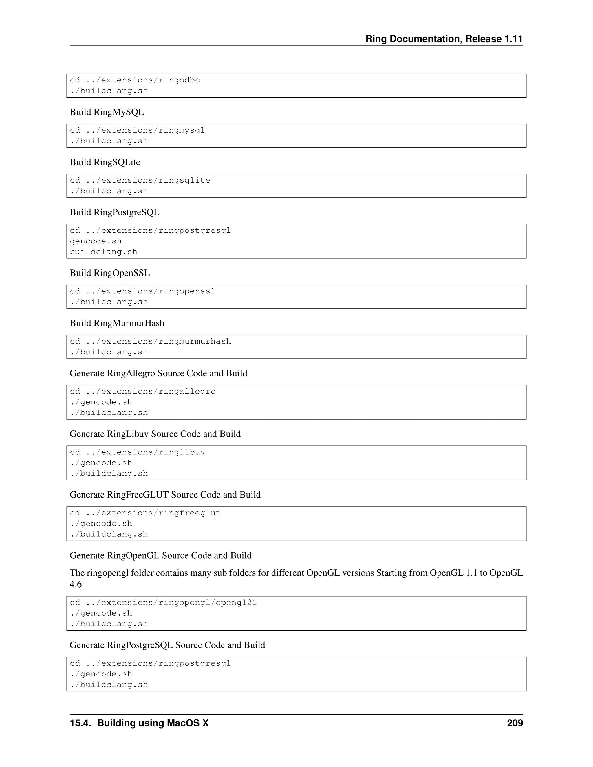 Ring Documentation, Release 1.11 cd ../extensions/ringodbc ./buildclang.sh Build RingMySQL cd ../extensions/ringmysql ./buildclang.sh Build RingSQLite cd ../extensions/ringsqlite ./buildclang.sh Build RingPostgreSQL cd ../extensions/ringpostgresql gencode.sh buildclang.sh Build RingOpenSSL cd ../extensions/ringopenssl ./buildclang.sh Build RingMurmurHash cd ../extensions/ringmurmurhash ./buildclang.sh Generate RingAllegro Source Code and Build cd ../extensions/ringallegro ./gencode.sh ./buildclang.sh Generate RingLibuv Source Code and Build cd ../extensions/ringlibuv ./gencode.sh ./buildclang.sh Generate RingFreeGLUT Source Code and Build cd ../extensions/ringfreeglut ./gencode.sh ./buildclang.sh Generate RingOpenGL Source Code and Build The ringopengl folder contains many sub folders for different OpenGL versions Starting from OpenGL 1.1 to OpenGL 4.6 cd ../extensions/ringopengl/opengl21 ./gencode.sh ./buildclang.sh Generate RingPostgreSQL Source Code and Build cd ../extensions/ringpostgresql ./gencode.sh ./buildclang.sh 15.4. Building using MacOS X 209 