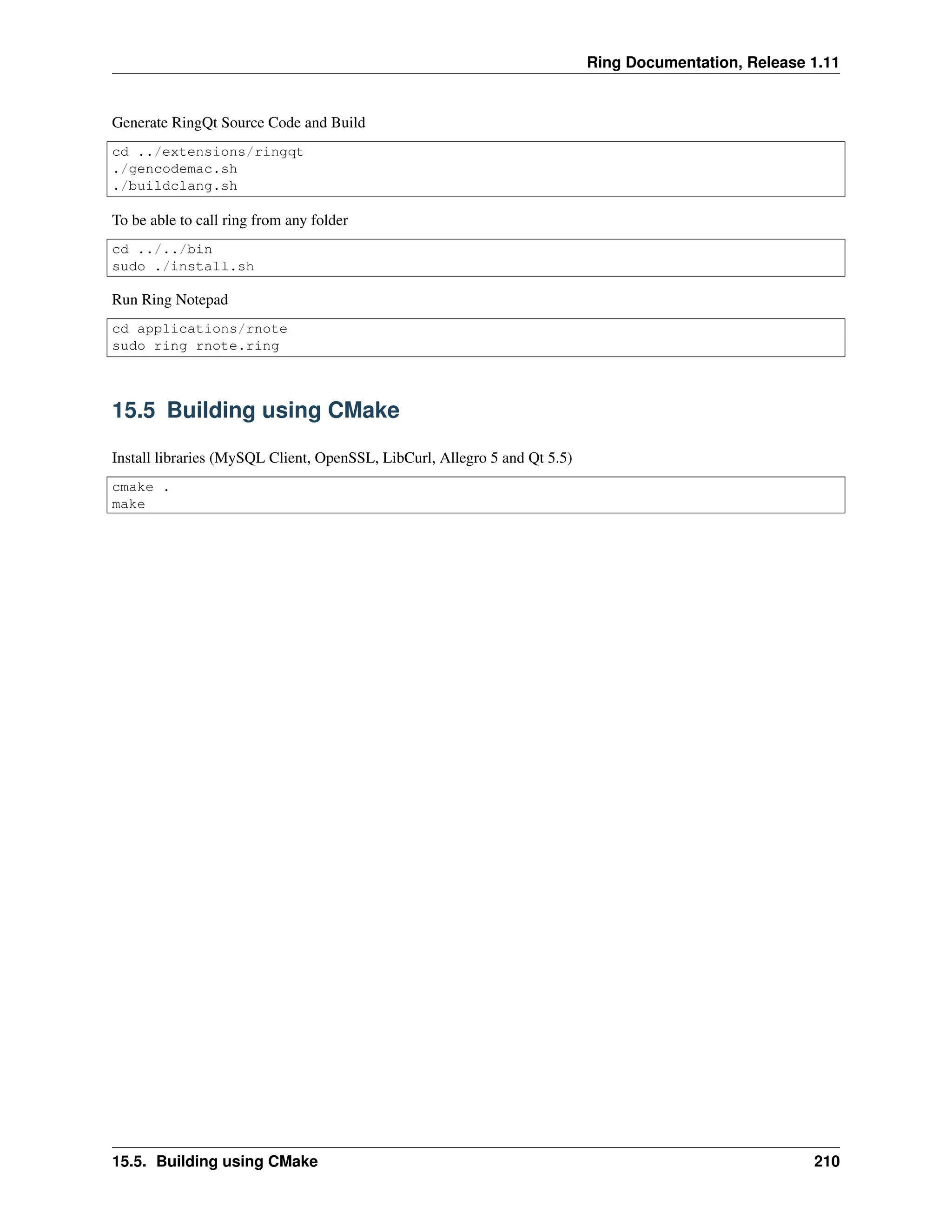 Ring Documentation, Release 1.11 Generate RingQt Source Code and Build cd ../extensions/ringqt ./gencodemac.sh ./buildclang.sh To be able to call ring from any folder cd ../../bin sudo ./install.sh Run Ring Notepad cd applications/rnote sudo ring rnote.ring 15.5 Building using CMake Install libraries (MySQL Client, OpenSSL, LibCurl, Allegro 5 and Qt 5.5) cmake . make 15.5. Building using CMake 210 