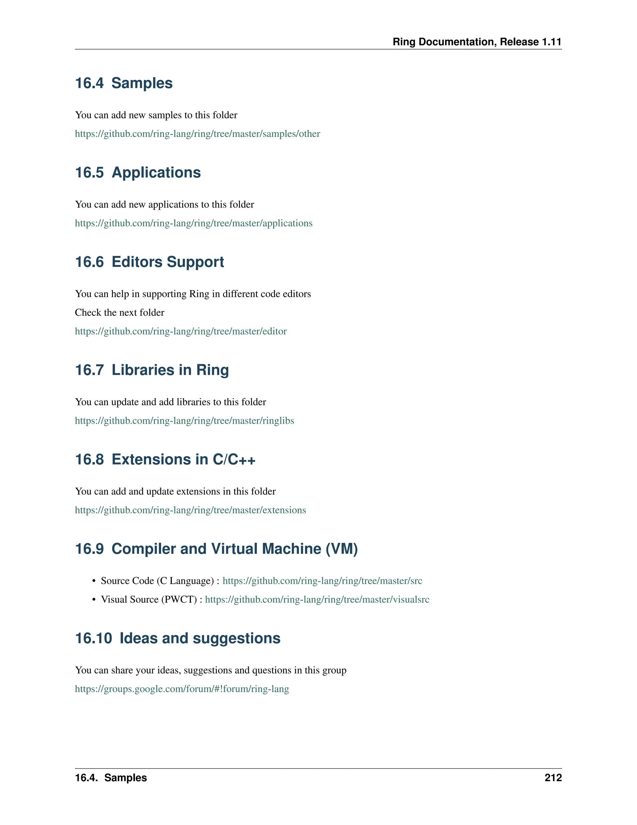 Ring Documentation, Release 1.11 16.4 Samples You can add new samples to this folder https://github.com/ring-lang/ring/tree/master/samples/other 16.5 Applications You can add new applications to this folder https://github.com/ring-lang/ring/tree/master/applications 16.6 Editors Support You can help in supporting Ring in different code editors Check the next folder https://github.com/ring-lang/ring/tree/master/editor 16.7 Libraries in Ring You can update and add libraries to this folder https://github.com/ring-lang/ring/tree/master/ringlibs 16.8 Extensions in C/C++ You can add and update extensions in this folder https://github.com/ring-lang/ring/tree/master/extensions 16.9 Compiler and Virtual Machine (VM) • Source Code (C Language) : https://github.com/ring-lang/ring/tree/master/src • Visual Source (PWCT) : https://github.com/ring-lang/ring/tree/master/visualsrc 16.10 Ideas and suggestions You can share your ideas, suggestions and questions in this group https://groups.google.com/forum/#!forum/ring-lang 16.4. Samples 212 