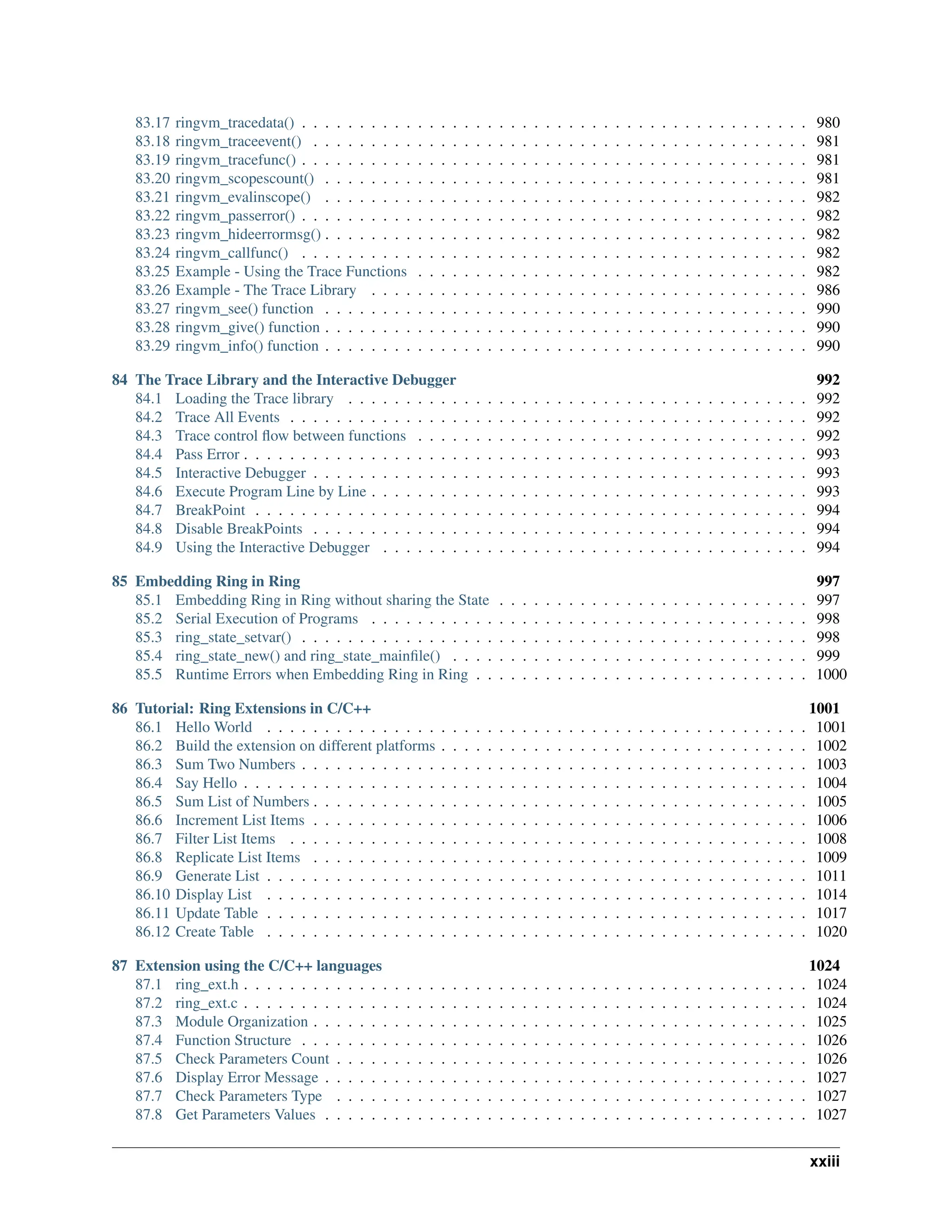 83.17 ringvm_tracedata() . . . . . . . . . . . . . . . . . . . . . . . . . . . . . . . . . . . . . . . . . . . . 980 83.18 ringvm_traceevent() . . . . . . . . . . . . . . . . . . . . . . . . . . . . . . . . . . . . . . . . . . . 981 83.19 ringvm_tracefunc() . . . . . . . . . . . . . . . . . . . . . . . . . . . . . . . . . . . . . . . . . . . . 981 83.20 ringvm_scopescount() . . . . . . . . . . . . . . . . . . . . . . . . . . . . . . . . . . . . . . . . . . 981 83.21 ringvm_evalinscope() . . . . . . . . . . . . . . . . . . . . . . . . . . . . . . . . . . . . . . . . . . 982 83.22 ringvm_passerror() . . . . . . . . . . . . . . . . . . . . . . . . . . . . . . . . . . . . . . . . . . . . 982 83.23 ringvm_hideerrormsg() . . . . . . . . . . . . . . . . . . . . . . . . . . . . . . . . . . . . . . . . . . 982 83.24 ringvm_callfunc() . . . . . . . . . . . . . . . . . . . . . . . . . . . . . . . . . . . . . . . . . . . . 982 83.25 Example - Using the Trace Functions . . . . . . . . . . . . . . . . . . . . . . . . . . . . . . . . . . 982 83.26 Example - The Trace Library . . . . . . . . . . . . . . . . . . . . . . . . . . . . . . . . . . . . . . 986 83.27 ringvm_see() function . . . . . . . . . . . . . . . . . . . . . . . . . . . . . . . . . . . . . . . . . . 990 83.28 ringvm_give() function . . . . . . . . . . . . . . . . . . . . . . . . . . . . . . . . . . . . . . . . . . 990 83.29 ringvm_info() function . . . . . . . . . . . . . . . . . . . . . . . . . . . . . . . . . . . . . . . . . . 990 84 The Trace Library and the Interactive Debugger 992 84.1 Loading the Trace library . . . . . . . . . . . . . . . . . . . . . . . . . . . . . . . . . . . . . . . . 992 84.2 Trace All Events . . . . . . . . . . . . . . . . . . . . . . . . . . . . . . . . . . . . . . . . . . . . . 992 84.3 Trace control flow between functions . . . . . . . . . . . . . . . . . . . . . . . . . . . . . . . . . . 992 84.4 Pass Error . . . . . . . . . . . . . . . . . . . . . . . . . . . . . . . . . . . . . . . . . . . . . . . . . 993 84.5 Interactive Debugger . . . . . . . . . . . . . . . . . . . . . . . . . . . . . . . . . . . . . . . . . . . 993 84.6 Execute Program Line by Line . . . . . . . . . . . . . . . . . . . . . . . . . . . . . . . . . . . . . . 993 84.7 BreakPoint . . . . . . . . . . . . . . . . . . . . . . . . . . . . . . . . . . . . . . . . . . . . . . . . 994 84.8 Disable BreakPoints . . . . . . . . . . . . . . . . . . . . . . . . . . . . . . . . . . . . . . . . . . . 994 84.9 Using the Interactive Debugger . . . . . . . . . . . . . . . . . . . . . . . . . . . . . . . . . . . . . 994 85 Embedding Ring in Ring 997 85.1 Embedding Ring in Ring without sharing the State . . . . . . . . . . . . . . . . . . . . . . . . . . . 997 85.2 Serial Execution of Programs . . . . . . . . . . . . . . . . . . . . . . . . . . . . . . . . . . . . . . 998 85.3 ring_state_setvar() . . . . . . . . . . . . . . . . . . . . . . . . . . . . . . . . . . . . . . . . . . . . 998 85.4 ring_state_new() and ring_state_mainfile() . . . . . . . . . . . . . . . . . . . . . . . . . . . . . . . 999 85.5 Runtime Errors when Embedding Ring in Ring . . . . . . . . . . . . . . . . . . . . . . . . . . . . . 1000 86 Tutorial: Ring Extensions in C/C++ 1001 86.1 Hello World . . . . . . . . . . . . . . . . . . . . . . . . . . . . . . . . . . . . . . . . . . . . . . . 1001 86.2 Build the extension on different platforms . . . . . . . . . . . . . . . . . . . . . . . . . . . . . . . . 1002 86.3 Sum Two Numbers . . . . . . . . . . . . . . . . . . . . . . . . . . . . . . . . . . . . . . . . . . . . 1003 86.4 Say Hello . . . . . . . . . . . . . . . . . . . . . . . . . . . . . . . . . . . . . . . . . . . . . . . . . 1004 86.5 Sum List of Numbers . . . . . . . . . . . . . . . . . . . . . . . . . . . . . . . . . . . . . . . . . . . 1005 86.6 Increment List Items . . . . . . . . . . . . . . . . . . . . . . . . . . . . . . . . . . . . . . . . . . . 1006 86.7 Filter List Items . . . . . . . . . . . . . . . . . . . . . . . . . . . . . . . . . . . . . . . . . . . . . 1008 86.8 Replicate List Items . . . . . . . . . . . . . . . . . . . . . . . . . . . . . . . . . . . . . . . . . . . 1009 86.9 Generate List . . . . . . . . . . . . . . . . . . . . . . . . . . . . . . . . . . . . . . . . . . . . . . . 1011 86.10 Display List . . . . . . . . . . . . . . . . . . . . . . . . . . . . . . . . . . . . . . . . . . . . . . . 1014 86.11 Update Table . . . . . . . . . . . . . . . . . . . . . . . . . . . . . . . . . . . . . . . . . . . . . . . 1017 86.12 Create Table . . . . . . . . . . . . . . . . . . . . . . . . . . . . . . . . . . . . . . . . . . . . . . . 1020 87 Extension using the C/C++ languages 1024 87.1 ring_ext.h . . . . . . . . . . . . . . . . . . . . . . . . . . . . . . . . . . . . . . . . . . . . . . . . . 1024 87.2 ring_ext.c . . . . . . . . . . . . . . . . . . . . . . . . . . . . . . . . . . . . . . . . . . . . . . . . . 1024 87.3 Module Organization . . . . . . . . . . . . . . . . . . . . . . . . . . . . . . . . . . . . . . . . . . . 1025 87.4 Function Structure . . . . . . . . . . . . . . . . . . . . . . . . . . . . . . . . . . . . . . . . . . . . 1026 87.5 Check Parameters Count . . . . . . . . . . . . . . . . . . . . . . . . . . . . . . . . . . . . . . . . . 1026 87.6 Display Error Message . . . . . . . . . . . . . . . . . . . . . . . . . . . . . . . . . . . . . . . . . . 1027 87.7 Check Parameters Type . . . . . . . . . . . . . . . . . . . . . . . . . . . . . . . . . . . . . . . . . 1027 87.8 Get Parameters Values . . . . . . . . . . . . . . . . . . . . . . . . . . . . . . . . . . . . . . . . . . 1027 xxiii 