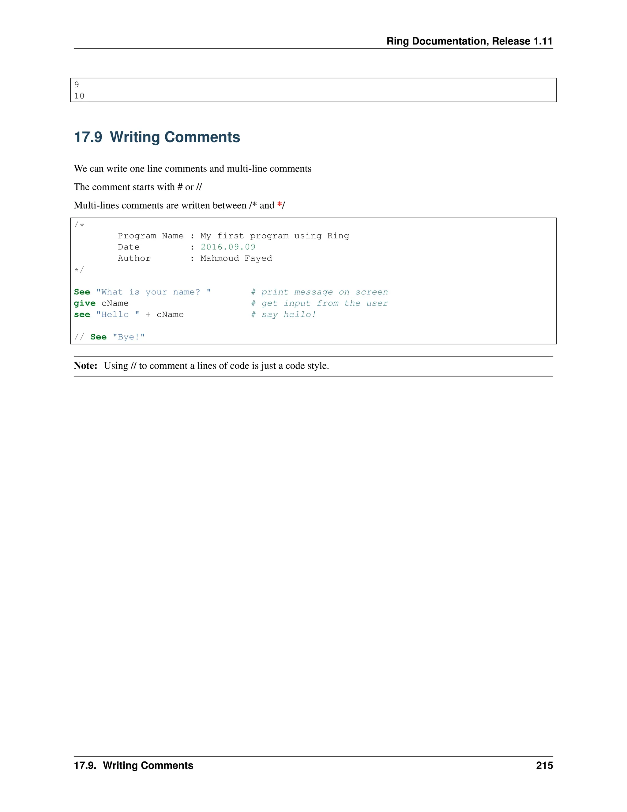 Ring Documentation, Release 1.11 9 10 17.9 Writing Comments We can write one line comments and multi-line comments The comment starts with # or // Multi-lines comments are written between /* and */ /* Program Name : My first program using Ring Date : 2016.09.09 Author : Mahmoud Fayed */ See "What is your name? " # print message on screen give cName # get input from the user see "Hello " + cName # say hello! // See "Bye!" Note: Using // to comment a lines of code is just a code style. 17.9. Writing Comments 215 