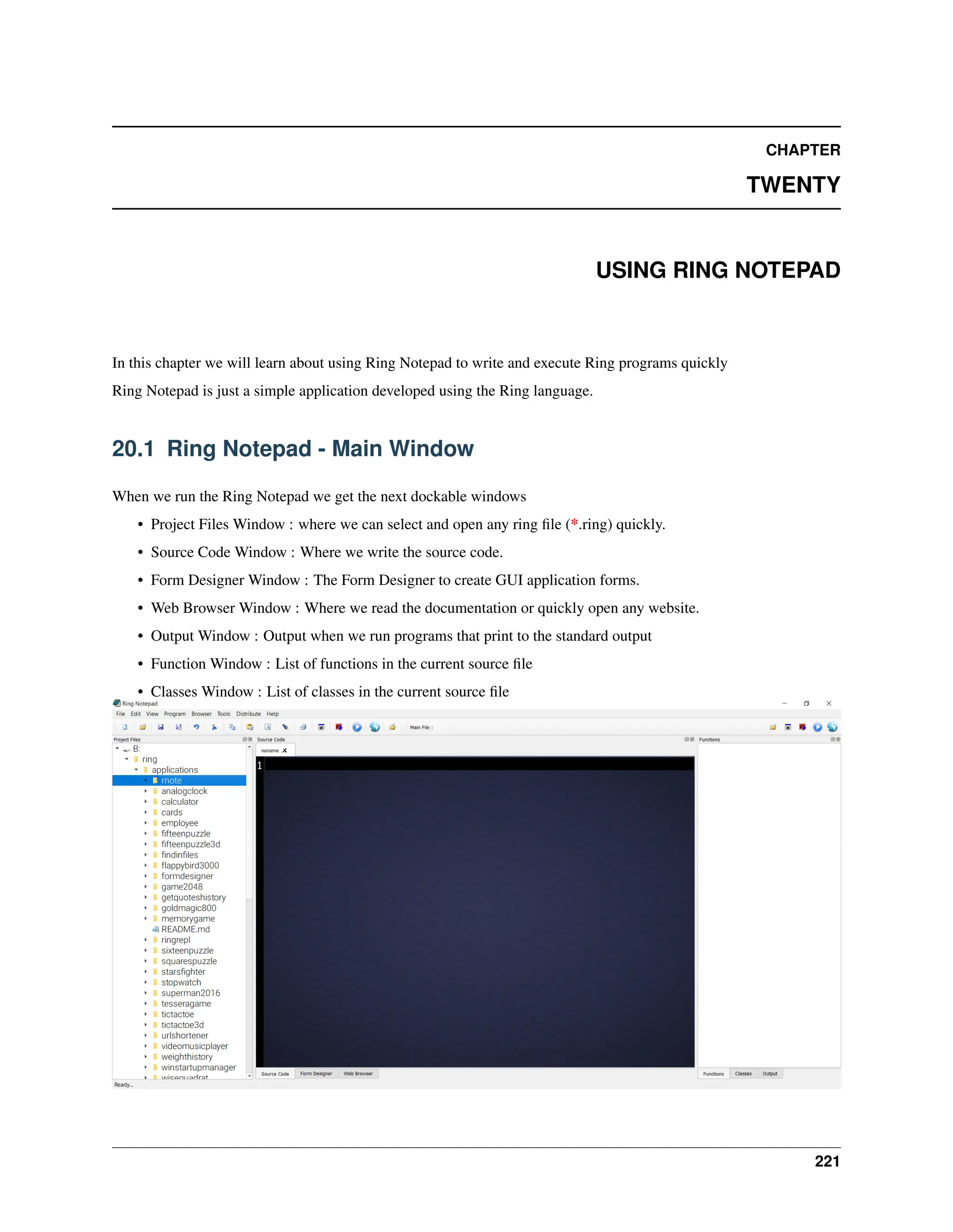 CHAPTER TWENTY USING RING NOTEPAD In this chapter we will learn about using Ring Notepad to write and execute Ring programs quickly Ring Notepad is just a simple application developed using the Ring language. 20.1 Ring Notepad - Main Window When we run the Ring Notepad we get the next dockable windows • Project Files Window : where we can select and open any ring file (*.ring) quickly. • Source Code Window : Where we write the source code. • Form Designer Window : The Form Designer to create GUI application forms. • Web Browser Window : Where we read the documentation or quickly open any website. • Output Window : Output when we run programs that print to the standard output • Function Window : List of functions in the current source file • Classes Window : List of classes in the current source file 221 