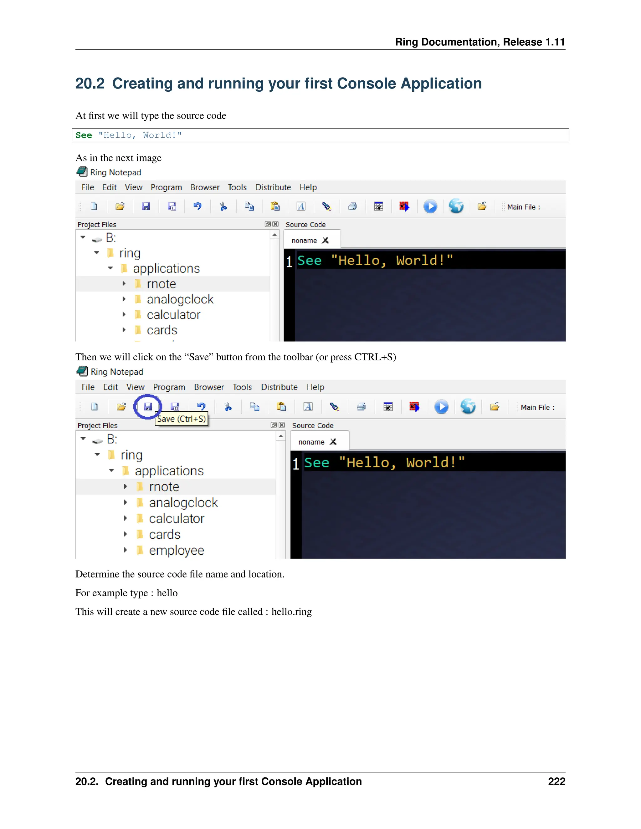 Ring Documentation, Release 1.11 20.2 Creating and running your first Console Application At first we will type the source code See "Hello, World!" As in the next image Then we will click on the “Save” button from the toolbar (or press CTRL+S) Determine the source code file name and location. For example type : hello This will create a new source code file called : hello.ring 20.2. Creating and running your first Console Application 222 