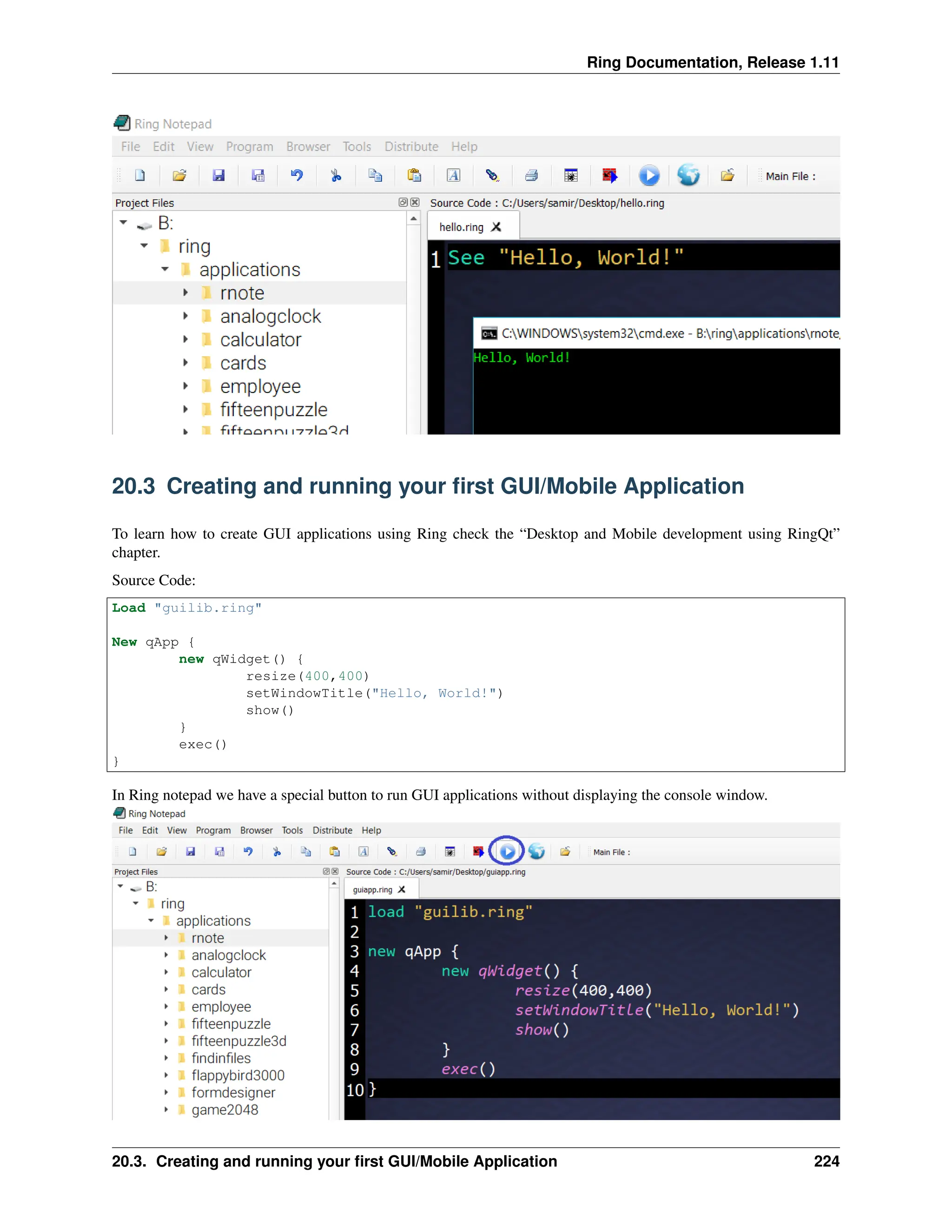Ring Documentation, Release 1.11 20.3 Creating and running your first GUI/Mobile Application To learn how to create GUI applications using Ring check the “Desktop and Mobile development using RingQt” chapter. Source Code: Load "guilib.ring" New qApp { new qWidget() { resize(400,400) setWindowTitle("Hello, World!") show() } exec() } In Ring notepad we have a special button to run GUI applications without displaying the console window. 20.3. Creating and running your first GUI/Mobile Application 224 