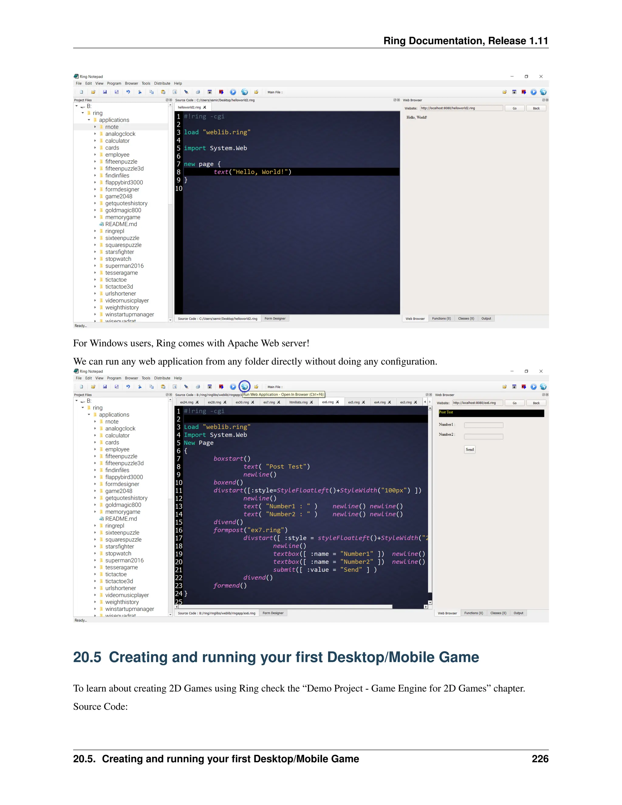 Ring Documentation, Release 1.11 For Windows users, Ring comes with Apache Web server! We can run any web application from any folder directly without doing any configuration. 20.5 Creating and running your first Desktop/Mobile Game To learn about creating 2D Games using Ring check the “Demo Project - Game Engine for 2D Games” chapter. Source Code: 20.5. Creating and running your first Desktop/Mobile Game 226 