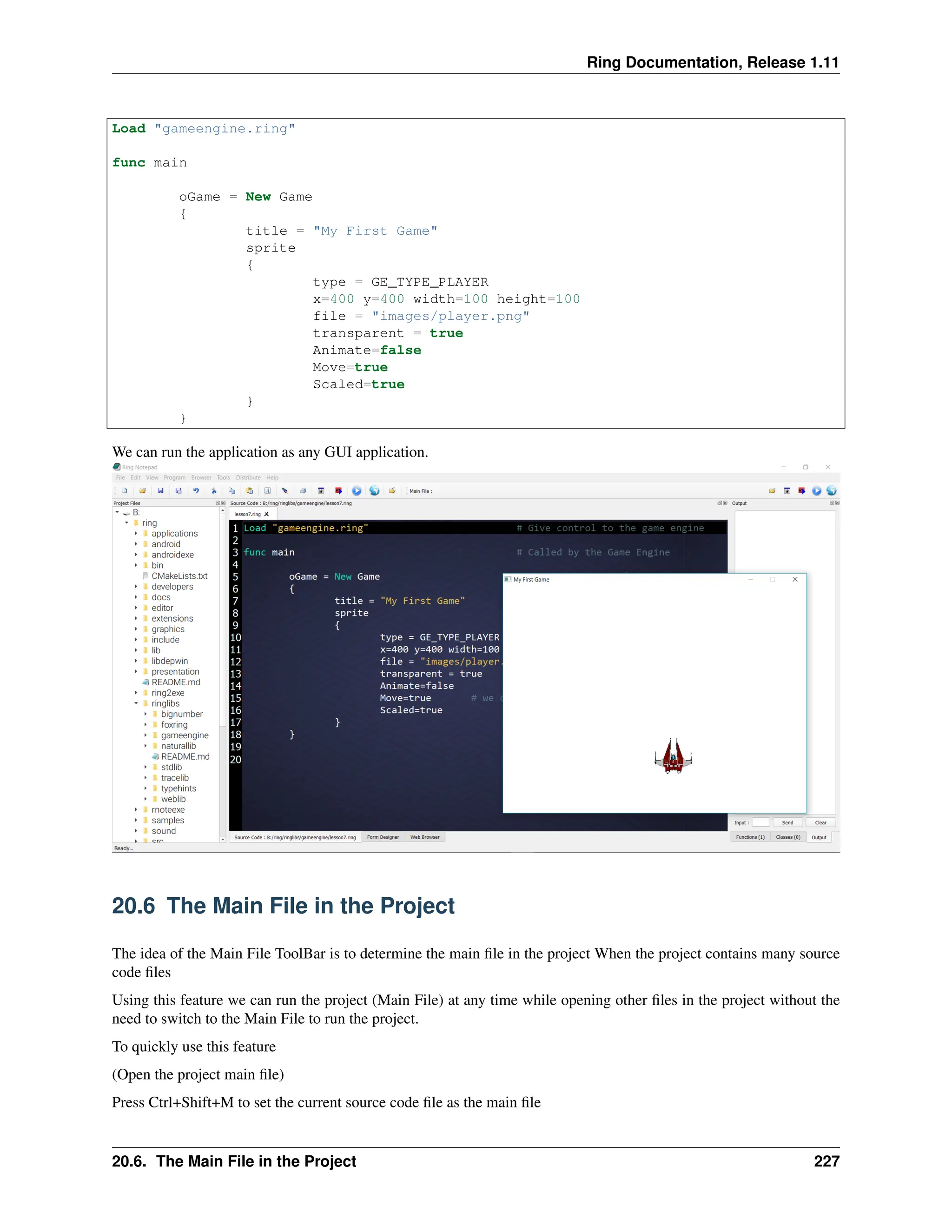 Ring Documentation, Release 1.11 Load "gameengine.ring" func main oGame = New Game { title = "My First Game" sprite { type = GE_TYPE_PLAYER x=400 y=400 width=100 height=100 file = "images/player.png" transparent = true Animate=false Move=true Scaled=true } } We can run the application as any GUI application. 20.6 The Main File in the Project The idea of the Main File ToolBar is to determine the main file in the project When the project contains many source code files Using this feature we can run the project (Main File) at any time while opening other files in the project without the need to switch to the Main File to run the project. To quickly use this feature (Open the project main file) Press Ctrl+Shift+M to set the current source code file as the main file 20.6. The Main File in the Project 227 