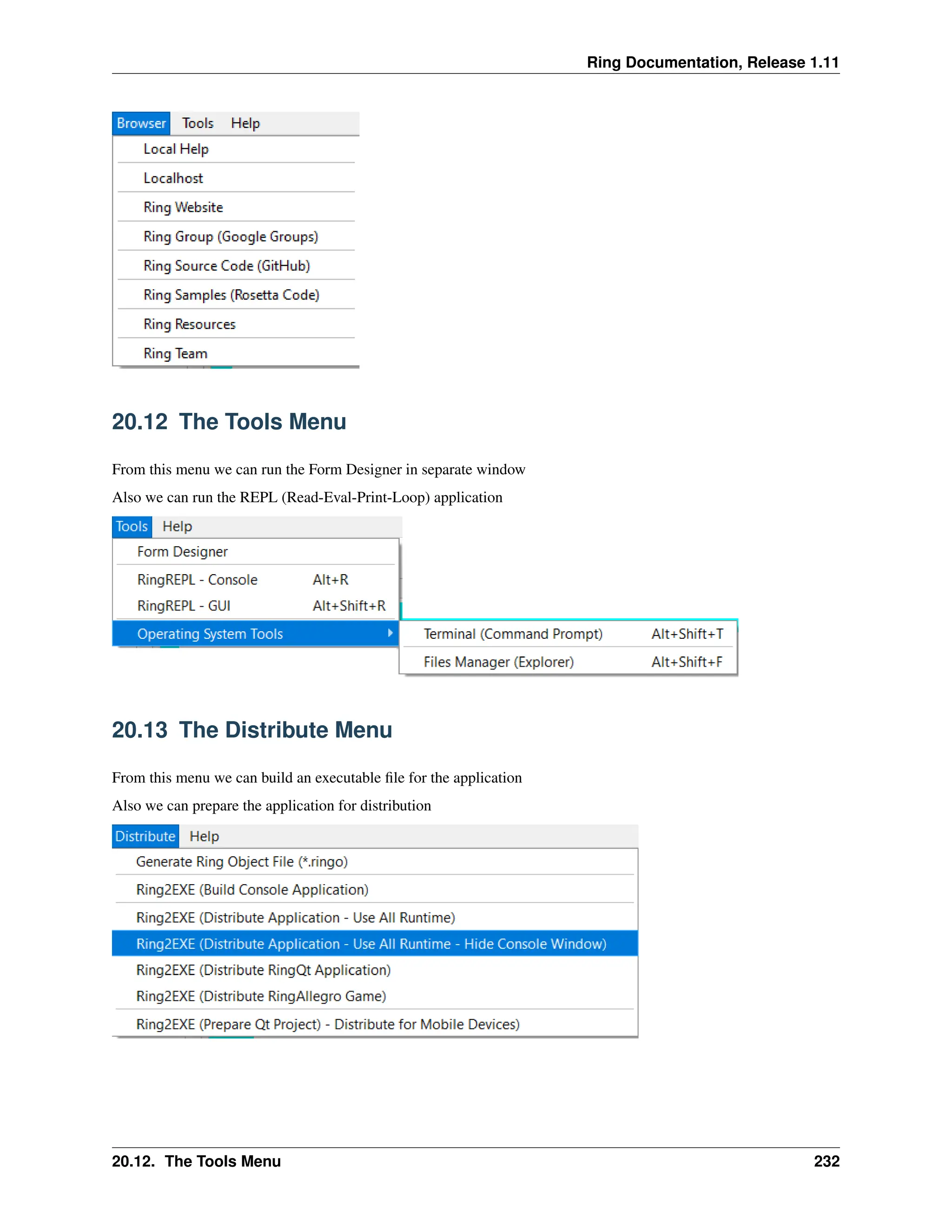 Ring Documentation, Release 1.11 20.12 The Tools Menu From this menu we can run the Form Designer in separate window Also we can run the REPL (Read-Eval-Print-Loop) application 20.13 The Distribute Menu From this menu we can build an executable file for the application Also we can prepare the application for distribution 20.12. The Tools Menu 232 
