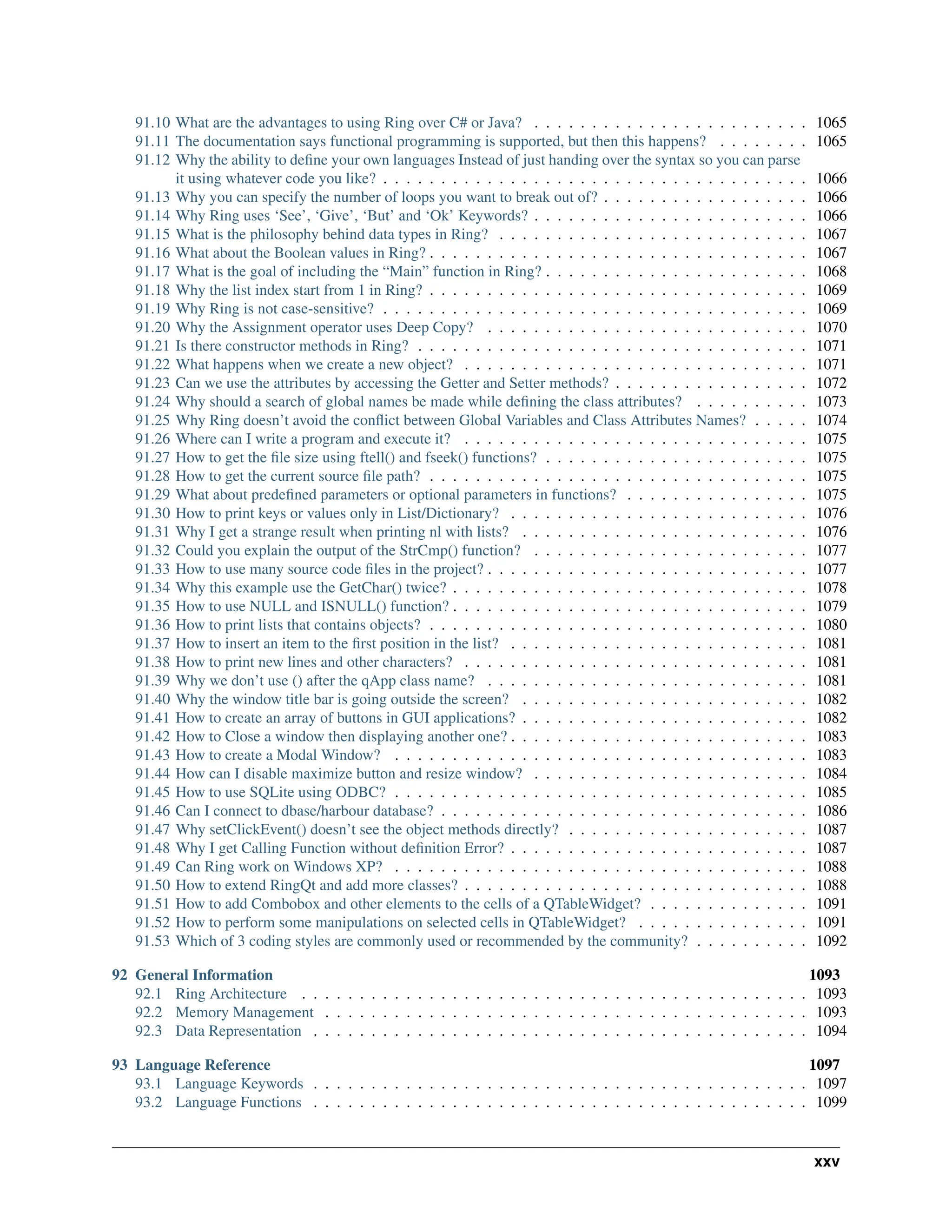 91.10 What are the advantages to using Ring over C# or Java? . . . . . . . . . . . . . . . . . . . . . . . . 1065 91.11 The documentation says functional programming is supported, but then this happens? . . . . . . . . 1065 91.12 Why the ability to define your own languages Instead of just handing over the syntax so you can parse it using whatever code you like? . . . . . . . . . . . . . . . . . . . . . . . . . . . . . . . . . . . . . 1066 91.13 Why you can specify the number of loops you want to break out of? . . . . . . . . . . . . . . . . . . 1066 91.14 Why Ring uses ‘See’, ‘Give’, ‘But’ and ‘Ok’ Keywords? . . . . . . . . . . . . . . . . . . . . . . . . 1066 91.15 What is the philosophy behind data types in Ring? . . . . . . . . . . . . . . . . . . . . . . . . . . . 1067 91.16 What about the Boolean values in Ring? . . . . . . . . . . . . . . . . . . . . . . . . . . . . . . . . . 1067 91.17 What is the goal of including the “Main” function in Ring? . . . . . . . . . . . . . . . . . . . . . . . 1068 91.18 Why the list index start from 1 in Ring? . . . . . . . . . . . . . . . . . . . . . . . . . . . . . . . . . 1069 91.19 Why Ring is not case-sensitive? . . . . . . . . . . . . . . . . . . . . . . . . . . . . . . . . . . . . . 1069 91.20 Why the Assignment operator uses Deep Copy? . . . . . . . . . . . . . . . . . . . . . . . . . . . . 1070 91.21 Is there constructor methods in Ring? . . . . . . . . . . . . . . . . . . . . . . . . . . . . . . . . . . 1071 91.22 What happens when we create a new object? . . . . . . . . . . . . . . . . . . . . . . . . . . . . . . 1071 91.23 Can we use the attributes by accessing the Getter and Setter methods? . . . . . . . . . . . . . . . . . 1072 91.24 Why should a search of global names be made while defining the class attributes? . . . . . . . . . . 1073 91.25 Why Ring doesn’t avoid the conflict between Global Variables and Class Attributes Names? . . . . . 1074 91.26 Where can I write a program and execute it? . . . . . . . . . . . . . . . . . . . . . . . . . . . . . . 1075 91.27 How to get the file size using ftell() and fseek() functions? . . . . . . . . . . . . . . . . . . . . . . . 1075 91.28 How to get the current source file path? . . . . . . . . . . . . . . . . . . . . . . . . . . . . . . . . . 1075 91.29 What about predefined parameters or optional parameters in functions? . . . . . . . . . . . . . . . . 1075 91.30 How to print keys or values only in List/Dictionary? . . . . . . . . . . . . . . . . . . . . . . . . . . 1076 91.31 Why I get a strange result when printing nl with lists? . . . . . . . . . . . . . . . . . . . . . . . . . 1076 91.32 Could you explain the output of the StrCmp() function? . . . . . . . . . . . . . . . . . . . . . . . . 1077 91.33 How to use many source code files in the project? . . . . . . . . . . . . . . . . . . . . . . . . . . . . 1077 91.34 Why this example use the GetChar() twice? . . . . . . . . . . . . . . . . . . . . . . . . . . . . . . . 1078 91.35 How to use NULL and ISNULL() function? . . . . . . . . . . . . . . . . . . . . . . . . . . . . . . . 1079 91.36 How to print lists that contains objects? . . . . . . . . . . . . . . . . . . . . . . . . . . . . . . . . . 1080 91.37 How to insert an item to the first position in the list? . . . . . . . . . . . . . . . . . . . . . . . . . . 1081 91.38 How to print new lines and other characters? . . . . . . . . . . . . . . . . . . . . . . . . . . . . . . 1081 91.39 Why we don’t use () after the qApp class name? . . . . . . . . . . . . . . . . . . . . . . . . . . . . 1081 91.40 Why the window title bar is going outside the screen? . . . . . . . . . . . . . . . . . . . . . . . . . 1082 91.41 How to create an array of buttons in GUI applications? . . . . . . . . . . . . . . . . . . . . . . . . . 1082 91.42 How to Close a window then displaying another one? . . . . . . . . . . . . . . . . . . . . . . . . . . 1083 91.43 How to create a Modal Window? . . . . . . . . . . . . . . . . . . . . . . . . . . . . . . . . . . . . 1083 91.44 How can I disable maximize button and resize window? . . . . . . . . . . . . . . . . . . . . . . . . 1084 91.45 How to use SQLite using ODBC? . . . . . . . . . . . . . . . . . . . . . . . . . . . . . . . . . . . . 1085 91.46 Can I connect to dbase/harbour database? . . . . . . . . . . . . . . . . . . . . . . . . . . . . . . . . 1086 91.47 Why setClickEvent() doesn’t see the object methods directly? . . . . . . . . . . . . . . . . . . . . . 1087 91.48 Why I get Calling Function without definition Error? . . . . . . . . . . . . . . . . . . . . . . . . . . 1087 91.49 Can Ring work on Windows XP? . . . . . . . . . . . . . . . . . . . . . . . . . . . . . . . . . . . . 1088 91.50 How to extend RingQt and add more classes? . . . . . . . . . . . . . . . . . . . . . . . . . . . . . . 1088 91.51 How to add Combobox and other elements to the cells of a QTableWidget? . . . . . . . . . . . . . . 1091 91.52 How to perform some manipulations on selected cells in QTableWidget? . . . . . . . . . . . . . . . 1091 91.53 Which of 3 coding styles are commonly used or recommended by the community? . . . . . . . . . . 1092 92 General Information 1093 92.1 Ring Architecture . . . . . . . . . . . . . . . . . . . . . . . . . . . . . . . . . . . . . . . . . . . . 1093 92.2 Memory Management . . . . . . . . . . . . . . . . . . . . . . . . . . . . . . . . . . . . . . . . . . 1093 92.3 Data Representation . . . . . . . . . . . . . . . . . . . . . . . . . . . . . . . . . . . . . . . . . . . 1094 93 Language Reference 1097 93.1 Language Keywords . . . . . . . . . . . . . . . . . . . . . . . . . . . . . . . . . . . . . . . . . . . 1097 93.2 Language Functions . . . . . . . . . . . . . . . . . . . . . . . . . . . . . . . . . . . . . . . . . . . 1099 xxv 