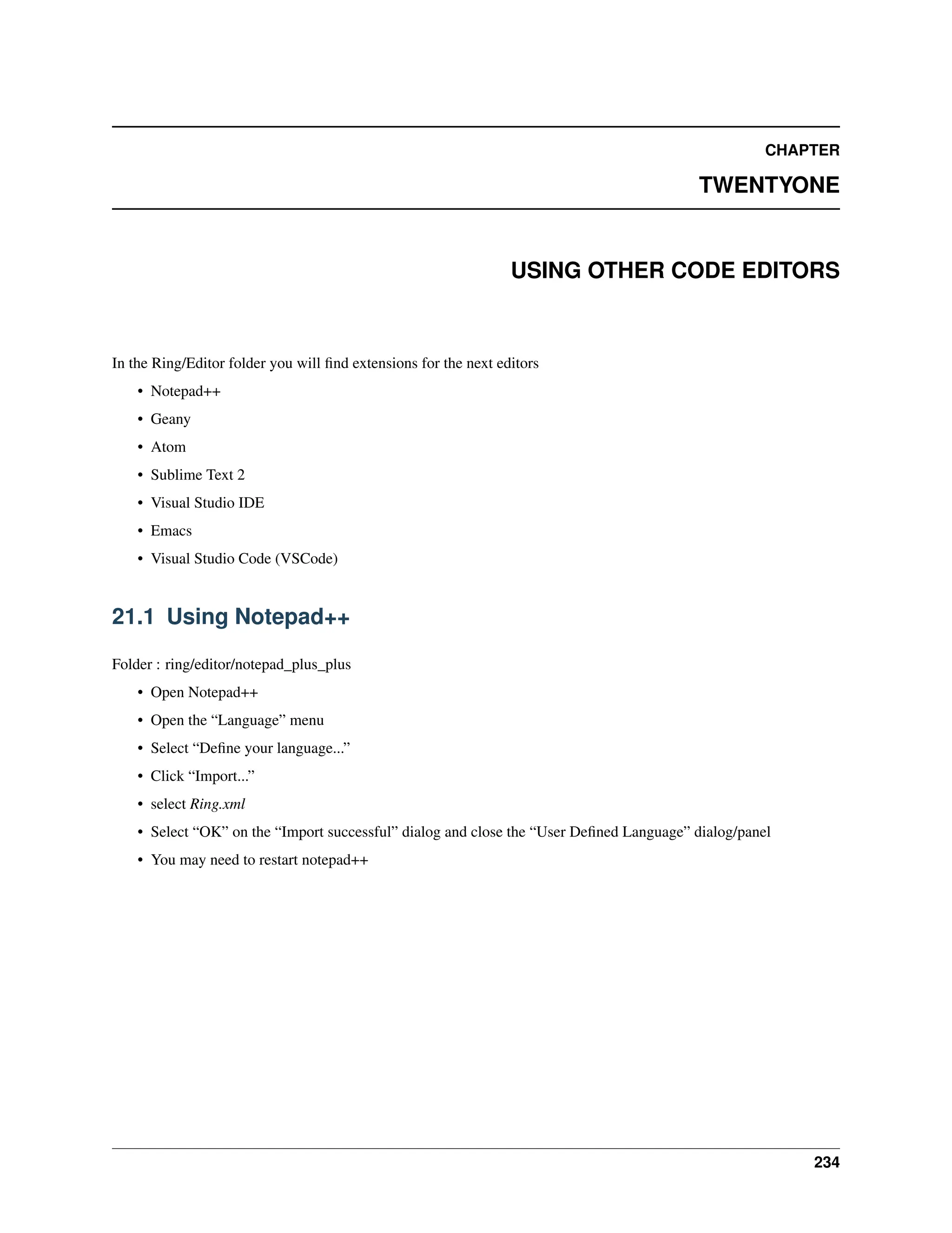 CHAPTER TWENTYONE USING OTHER CODE EDITORS In the Ring/Editor folder you will find extensions for the next editors • Notepad++ • Geany • Atom • Sublime Text 2 • Visual Studio IDE • Emacs • Visual Studio Code (VSCode) 21.1 Using Notepad++ Folder : ring/editor/notepad_plus_plus • Open Notepad++ • Open the “Language” menu • Select “Define your language...” • Click “Import...” • select Ring.xml • Select “OK” on the “Import successful” dialog and close the “User Defined Language” dialog/panel • You may need to restart notepad++ 234 