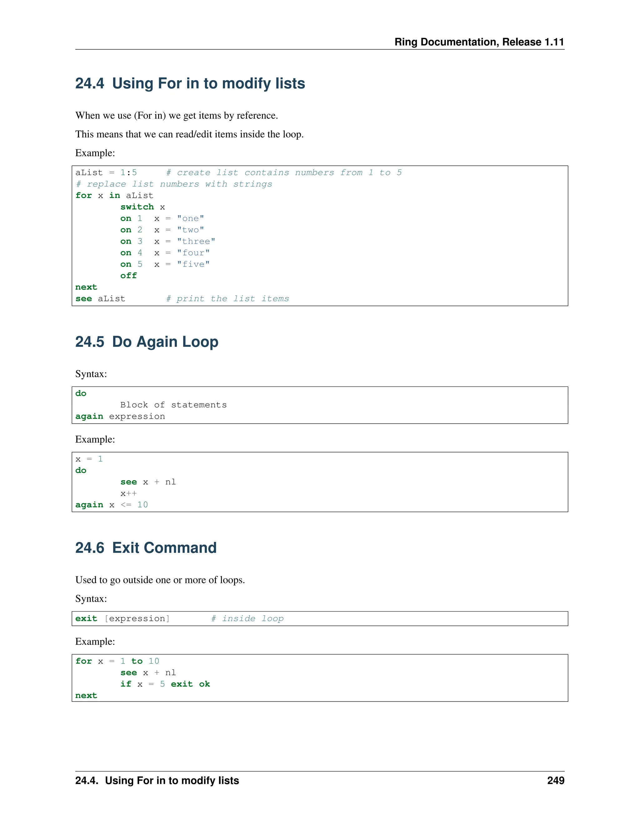 Ring Documentation, Release 1.11 24.4 Using For in to modify lists When we use (For in) we get items by reference. This means that we can read/edit items inside the loop. Example: aList = 1:5 # create list contains numbers from 1 to 5 # replace list numbers with strings for x in aList switch x on 1 x = "one" on 2 x = "two" on 3 x = "three" on 4 x = "four" on 5 x = "five" off next see aList # print the list items 24.5 Do Again Loop Syntax: do Block of statements again expression Example: x = 1 do see x + nl x++ again x <= 10 24.6 Exit Command Used to go outside one or more of loops. Syntax: exit [expression] # inside loop Example: for x = 1 to 10 see x + nl if x = 5 exit ok next 24.4. Using For in to modify lists 249 