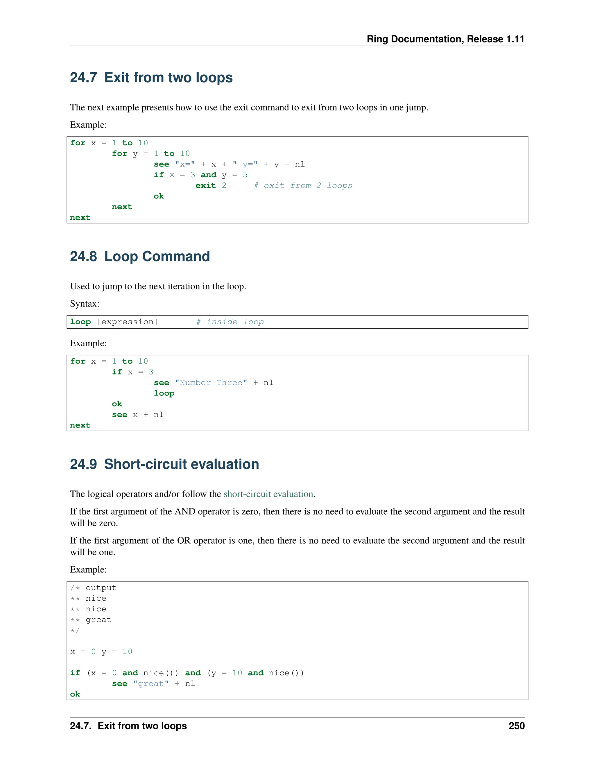 Ring Documentation, Release 1.11 24.7 Exit from two loops The next example presents how to use the exit command to exit from two loops in one jump. Example: for x = 1 to 10 for y = 1 to 10 see "x=" + x + " y=" + y + nl if x = 3 and y = 5 exit 2 # exit from 2 loops ok next next 24.8 Loop Command Used to jump to the next iteration in the loop. Syntax: loop [expression] # inside loop Example: for x = 1 to 10 if x = 3 see "Number Three" + nl loop ok see x + nl next 24.9 Short-circuit evaluation The logical operators and/or follow the short-circuit evaluation. If the first argument of the AND operator is zero, then there is no need to evaluate the second argument and the result will be zero. If the first argument of the OR operator is one, then there is no need to evaluate the second argument and the result will be one. Example: /* output ** nice ** nice ** great */ x = 0 y = 10 if (x = 0 and nice()) and (y = 10 and nice()) see "great" + nl ok 24.7. Exit from two loops 250 