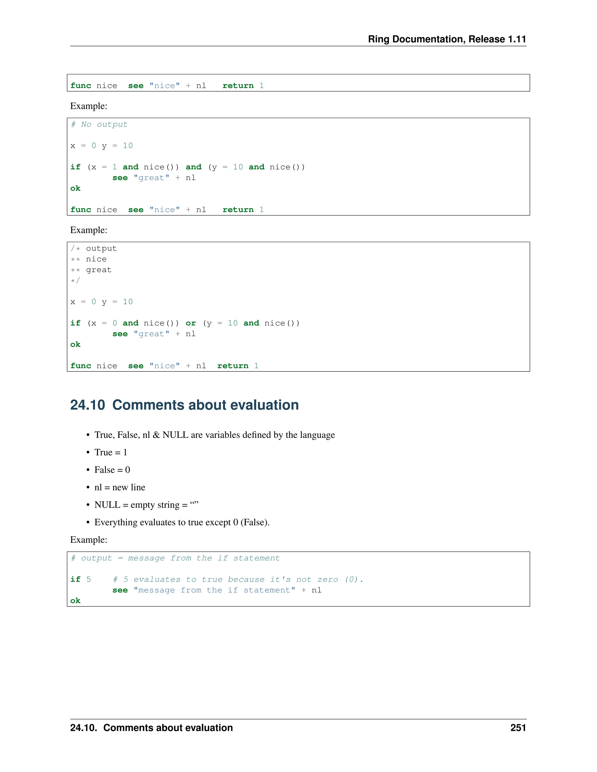 Ring Documentation, Release 1.11 func nice see "nice" + nl return 1 Example: # No output x = 0 y = 10 if (x = 1 and nice()) and (y = 10 and nice()) see "great" + nl ok func nice see "nice" + nl return 1 Example: /* output ** nice ** great */ x = 0 y = 10 if (x = 0 and nice()) or (y = 10 and nice()) see "great" + nl ok func nice see "nice" + nl return 1 24.10 Comments about evaluation • True, False, nl & NULL are variables defined by the language • True = 1 • False = 0 • nl = new line • NULL = empty string = “” • Everything evaluates to true except 0 (False). Example: # output = message from the if statement if 5 # 5 evaluates to true because it's not zero (0). see "message from the if statement" + nl ok 24.10. Comments about evaluation 251 
