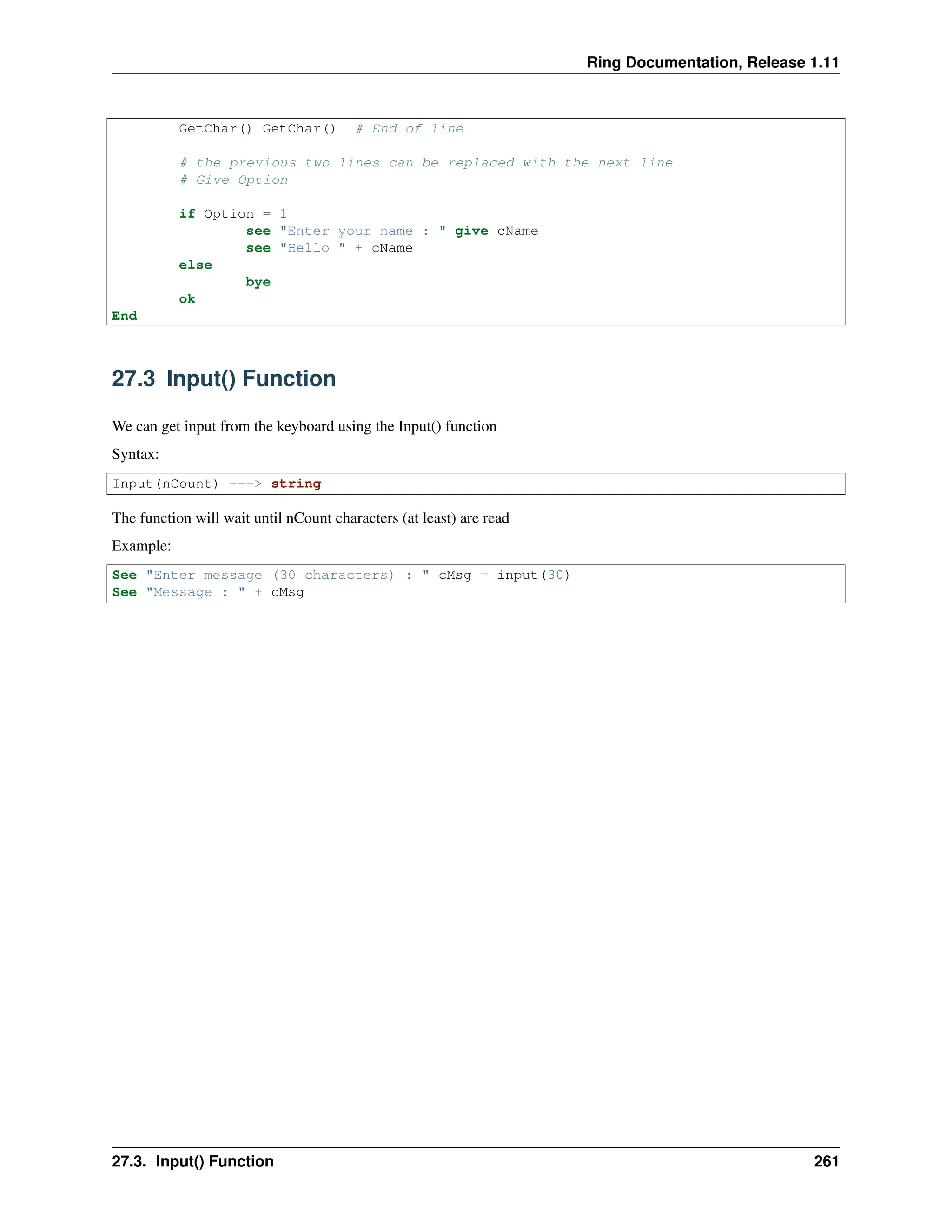 Ring Documentation, Release 1.11 GetChar() GetChar() # End of line # the previous two lines can be replaced with the next line # Give Option if Option = 1 see "Enter your name : " give cName see "Hello " + cName else bye ok End 27.3 Input() Function We can get input from the keyboard using the Input() function Syntax: Input(nCount) ---> string The function will wait until nCount characters (at least) are read Example: See "Enter message (30 characters) : " cMsg = input(30) See "Message : " + cMsg 27.3. Input() Function 261 