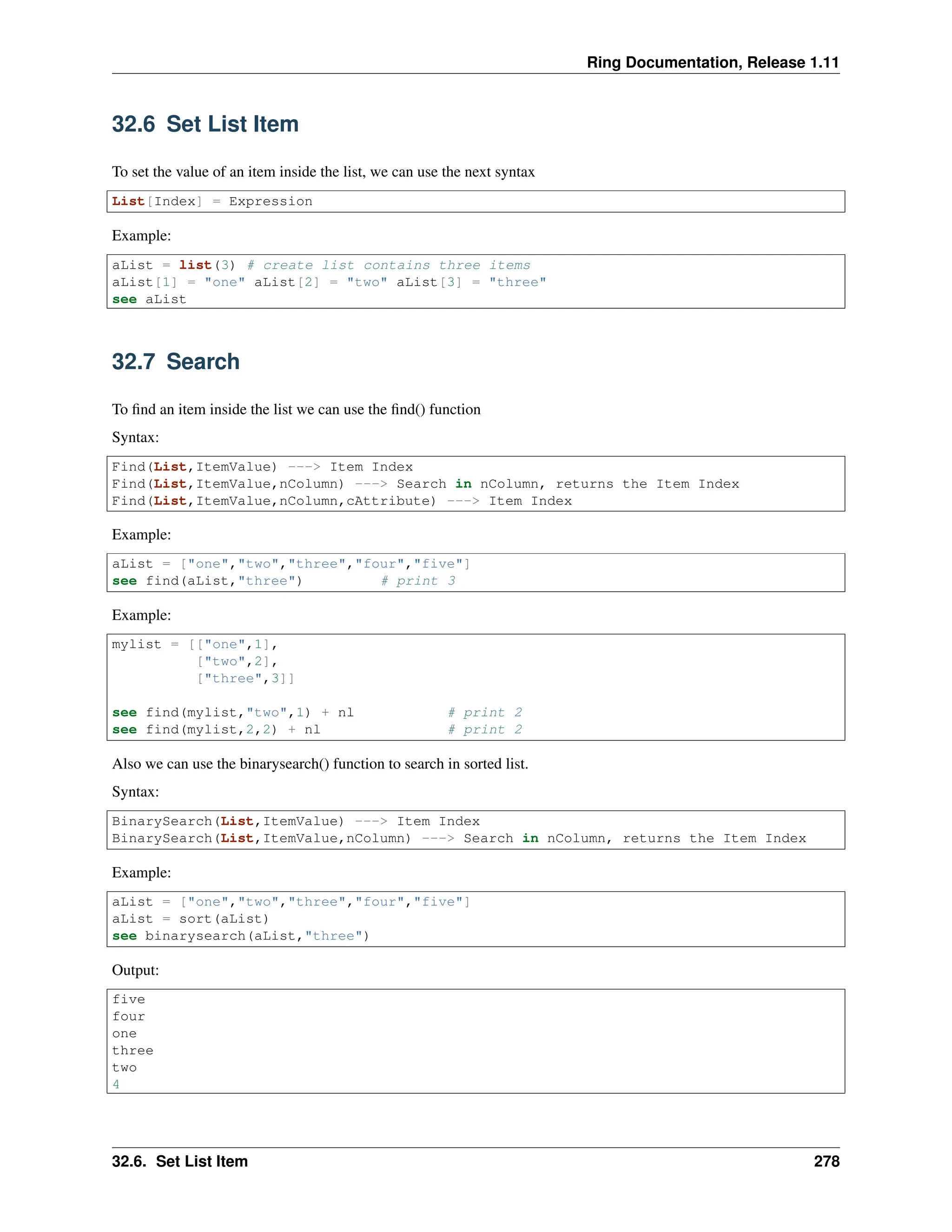 Ring Documentation, Release 1.11 32.6 Set List Item To set the value of an item inside the list, we can use the next syntax List[Index] = Expression Example: aList = list(3) # create list contains three items aList[1] = "one" aList[2] = "two" aList[3] = "three" see aList 32.7 Search To find an item inside the list we can use the find() function Syntax: Find(List,ItemValue) ---> Item Index Find(List,ItemValue,nColumn) ---> Search in nColumn, returns the Item Index Find(List,ItemValue,nColumn,cAttribute) ---> Item Index Example: aList = ["one","two","three","four","five"] see find(aList,"three") # print 3 Example: mylist = [["one",1], ["two",2], ["three",3]] see find(mylist,"two",1) + nl # print 2 see find(mylist,2,2) + nl # print 2 Also we can use the binarysearch() function to search in sorted list. Syntax: BinarySearch(List,ItemValue) ---> Item Index BinarySearch(List,ItemValue,nColumn) ---> Search in nColumn, returns the Item Index Example: aList = ["one","two","three","four","five"] aList = sort(aList) see binarysearch(aList,"three") Output: five four one three two 4 32.6. Set List Item 278 