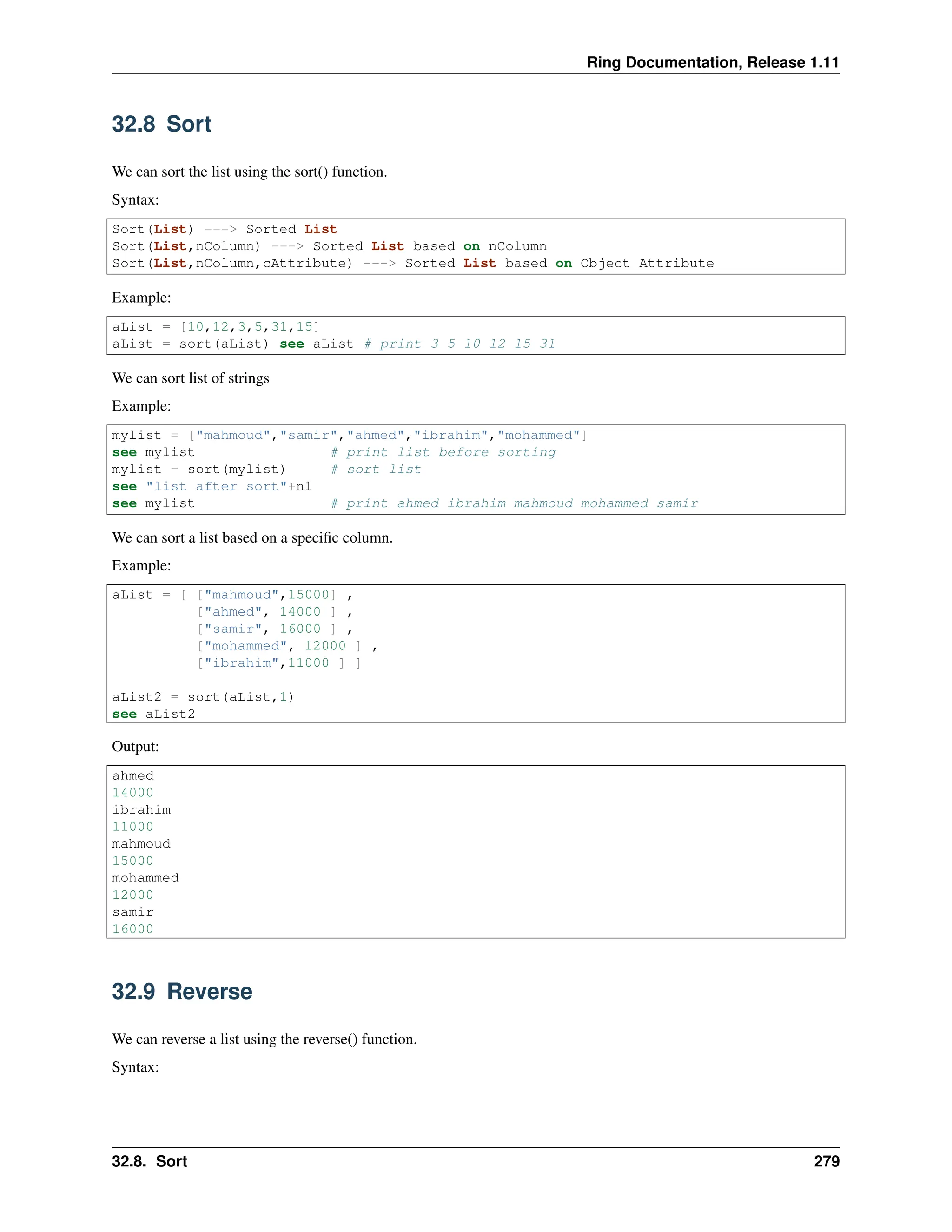 Ring Documentation, Release 1.11 32.8 Sort We can sort the list using the sort() function. Syntax: Sort(List) ---> Sorted List Sort(List,nColumn) ---> Sorted List based on nColumn Sort(List,nColumn,cAttribute) ---> Sorted List based on Object Attribute Example: aList = [10,12,3,5,31,15] aList = sort(aList) see aList # print 3 5 10 12 15 31 We can sort list of strings Example: mylist = ["mahmoud","samir","ahmed","ibrahim","mohammed"] see mylist # print list before sorting mylist = sort(mylist) # sort list see "list after sort"+nl see mylist # print ahmed ibrahim mahmoud mohammed samir We can sort a list based on a specific column. Example: aList = [ ["mahmoud",15000] , ["ahmed", 14000 ] , ["samir", 16000 ] , ["mohammed", 12000 ] , ["ibrahim",11000 ] ] aList2 = sort(aList,1) see aList2 Output: ahmed 14000 ibrahim 11000 mahmoud 15000 mohammed 12000 samir 16000 32.9 Reverse We can reverse a list using the reverse() function. Syntax: 32.8. Sort 279 