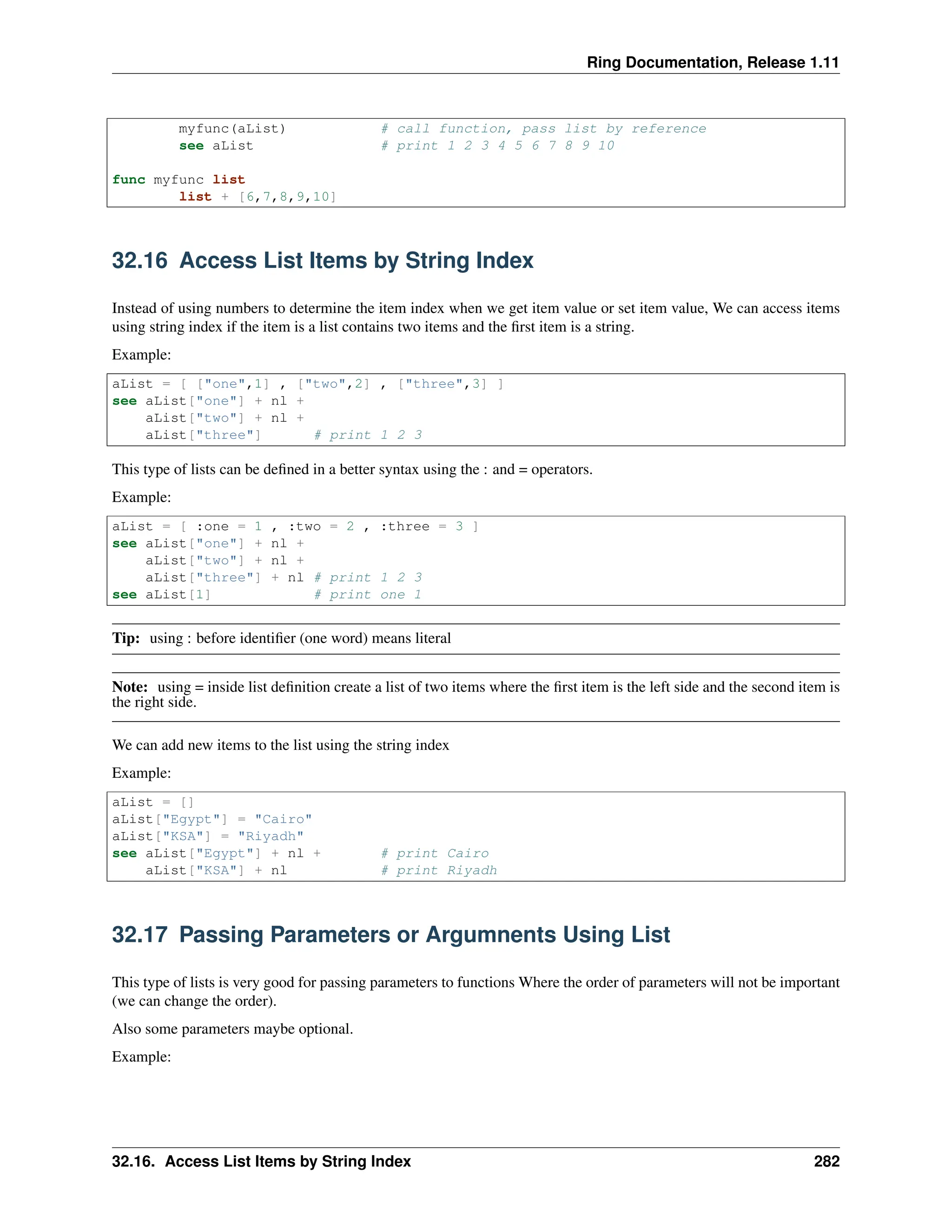 Ring Documentation, Release 1.11 myfunc(aList) # call function, pass list by reference see aList # print 1 2 3 4 5 6 7 8 9 10 func myfunc list list + [6,7,8,9,10] 32.16 Access List Items by String Index Instead of using numbers to determine the item index when we get item value or set item value, We can access items using string index if the item is a list contains two items and the first item is a string. Example: aList = [ ["one",1] , ["two",2] , ["three",3] ] see aList["one"] + nl + aList["two"] + nl + aList["three"] # print 1 2 3 This type of lists can be defined in a better syntax using the : and = operators. Example: aList = [ :one = 1 , :two = 2 , :three = 3 ] see aList["one"] + nl + aList["two"] + nl + aList["three"] + nl # print 1 2 3 see aList[1] # print one 1 Tip: using : before identifier (one word) means literal Note: using = inside list definition create a list of two items where the first item is the left side and the second item is the right side. We can add new items to the list using the string index Example: aList = [] aList["Egypt"] = "Cairo" aList["KSA"] = "Riyadh" see aList["Egypt"] + nl + # print Cairo aList["KSA"] + nl # print Riyadh 32.17 Passing Parameters or Argumnents Using List This type of lists is very good for passing parameters to functions Where the order of parameters will not be important (we can change the order). Also some parameters maybe optional. Example: 32.16. Access List Items by String Index 282 