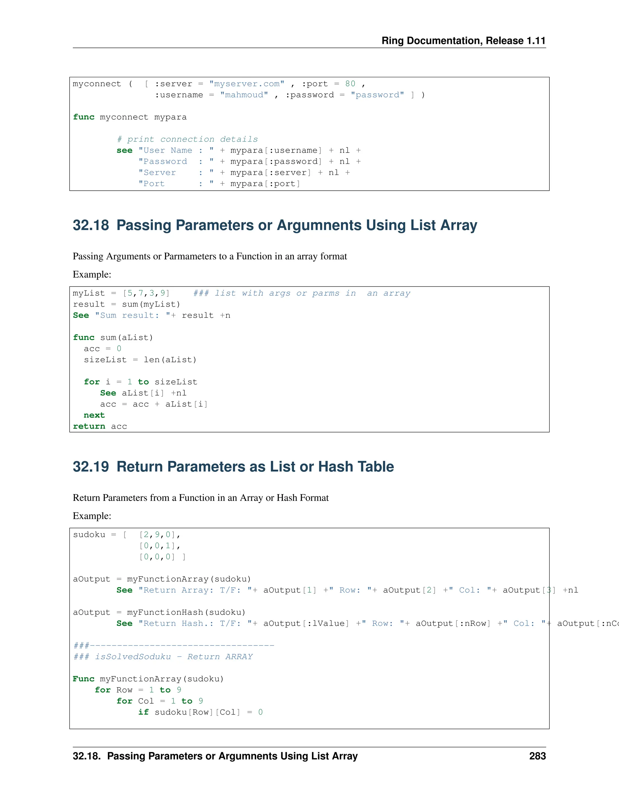 Ring Documentation, Release 1.11 myconnect ( [ :server = "myserver.com" , :port = 80 , :username = "mahmoud" , :password = "password" ] ) func myconnect mypara # print connection details see "User Name : " + mypara[:username] + nl + "Password : " + mypara[:password] + nl + "Server : " + mypara[:server] + nl + "Port : " + mypara[:port] 32.18 Passing Parameters or Argumnents Using List Array Passing Arguments or Parmameters to a Function in an array format Example: myList = [5,7,3,9] ### list with args or parms in an array result = sum(myList) See "Sum result: "+ result +n func sum(aList) acc = 0 sizeList = len(aList) for i = 1 to sizeList See aList[i] +nl acc = acc + aList[i] next return acc 32.19 Return Parameters as List or Hash Table Return Parameters from a Function in an Array or Hash Format Example: sudoku = [ [2,9,0], [0,0,1], [0,0,0] ] aOutput = myFunctionArray(sudoku) See "Return Array: T/F: "+ aOutput[1] +" Row: "+ aOutput[2] +" Col: "+ aOutput[3] +nl aOutput = myFunctionHash(sudoku) See "Return Hash.: T/F: "+ aOutput[:lValue] +" Row: "+ aOutput[:nRow] +" Col: "+ aOutput[:nCo ###---------------------------------- ### isSolvedSoduku - Return ARRAY Func myFunctionArray(sudoku) for Row = 1 to 9 for Col = 1 to 9 if sudoku[Row][Col] = 0 32.18. Passing Parameters or Argumnents Using List Array 283 