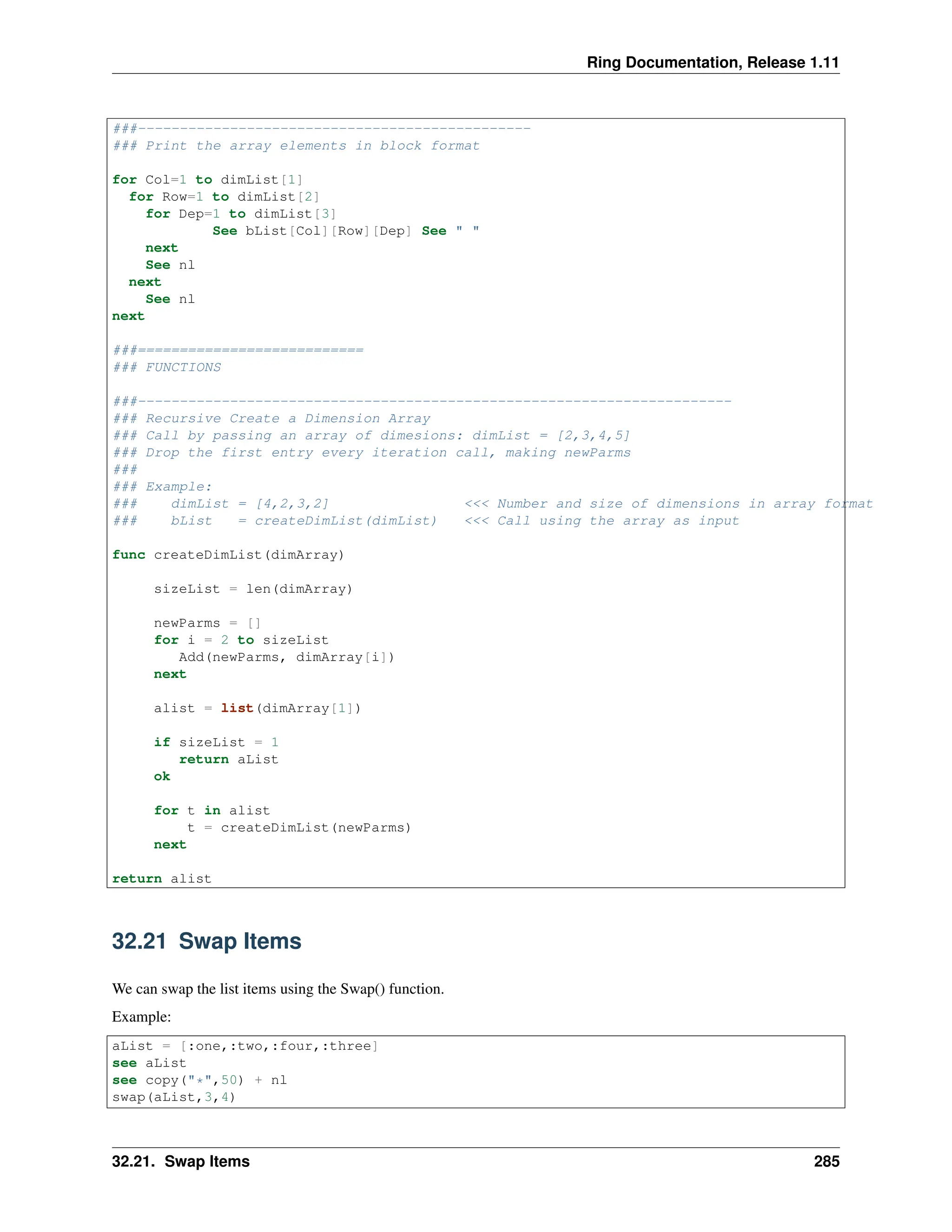 Ring Documentation, Release 1.11 ###----------------------------------------------- ### Print the array elements in block format for Col=1 to dimList[1] for Row=1 to dimList[2] for Dep=1 to dimList[3] See bList[Col][Row][Dep] See " " next See nl next See nl next ###=========================== ### FUNCTIONS ###----------------------------------------------------------------------- ### Recursive Create a Dimension Array ### Call by passing an array of dimesions: dimList = [2,3,4,5] ### Drop the first entry every iteration call, making newParms ### ### Example: ### dimList = [4,2,3,2] <<< Number and size of dimensions in array format ### bList = createDimList(dimList) <<< Call using the array as input func createDimList(dimArray) sizeList = len(dimArray) newParms = [] for i = 2 to sizeList Add(newParms, dimArray[i]) next alist = list(dimArray[1]) if sizeList = 1 return aList ok for t in alist t = createDimList(newParms) next return alist 32.21 Swap Items We can swap the list items using the Swap() function. Example: aList = [:one,:two,:four,:three] see aList see copy("*",50) + nl swap(aList,3,4) 32.21. Swap Items 285 