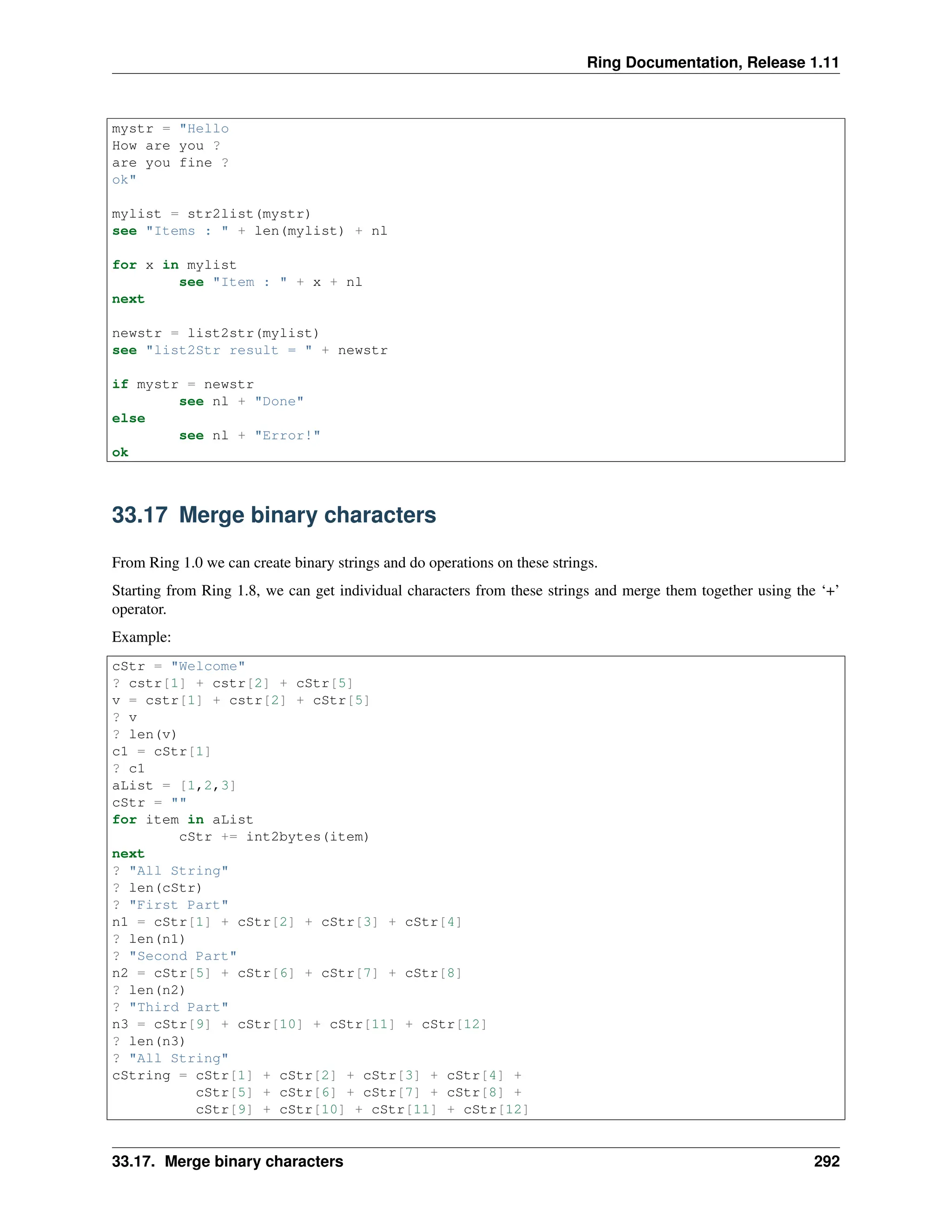 Ring Documentation, Release 1.11 mystr = "Hello How are you ? are you fine ? ok" mylist = str2list(mystr) see "Items : " + len(mylist) + nl for x in mylist see "Item : " + x + nl next newstr = list2str(mylist) see "list2Str result = " + newstr if mystr = newstr see nl + "Done" else see nl + "Error!" ok 33.17 Merge binary characters From Ring 1.0 we can create binary strings and do operations on these strings. Starting from Ring 1.8, we can get individual characters from these strings and merge them together using the ‘+’ operator. Example: cStr = "Welcome" ? cstr[1] + cstr[2] + cStr[5] v = cstr[1] + cstr[2] + cStr[5] ? v ? len(v) c1 = cStr[1] ? c1 aList = [1,2,3] cStr = "" for item in aList cStr += int2bytes(item) next ? "All String" ? len(cStr) ? "First Part" n1 = cStr[1] + cStr[2] + cStr[3] + cStr[4] ? len(n1) ? "Second Part" n2 = cStr[5] + cStr[6] + cStr[7] + cStr[8] ? len(n2) ? "Third Part" n3 = cStr[9] + cStr[10] + cStr[11] + cStr[12] ? len(n3) ? "All String" cString = cStr[1] + cStr[2] + cStr[3] + cStr[4] + cStr[5] + cStr[6] + cStr[7] + cStr[8] + cStr[9] + cStr[10] + cStr[11] + cStr[12] 33.17. Merge binary characters 292 