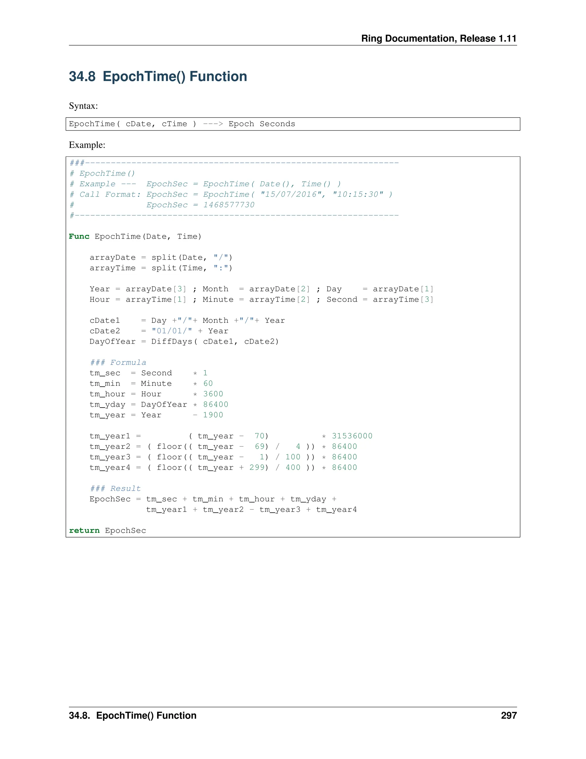 Ring Documentation, Release 1.11 34.8 EpochTime() Function Syntax: EpochTime( cDate, cTime ) ---> Epoch Seconds Example: ###------------------------------------------------------------- # EpochTime() # Example --- EpochSec = EpochTime( Date(), Time() ) # Call Format: EpochSec = EpochTime( "15/07/2016", "10:15:30" ) # EpochSec = 1468577730 #--------------------------------------------------------------- Func EpochTime(Date, Time) arrayDate = split(Date, "/") arrayTime = split(Time, ":") Year = arrayDate[3] ; Month = arrayDate[2] ; Day = arrayDate[1] Hour = arrayTime[1] ; Minute = arrayTime[2] ; Second = arrayTime[3] cDate1 = Day +"/"+ Month +"/"+ Year cDate2 = "01/01/" + Year DayOfYear = DiffDays( cDate1, cDate2) ### Formula tm_sec = Second * 1 tm_min = Minute * 60 tm_hour = Hour * 3600 tm_yday = DayOfYear * 86400 tm_year = Year - 1900 tm_year1 = ( tm_year - 70) * 31536000 tm_year2 = ( floor(( tm_year - 69) / 4 )) * 86400 tm_year3 = ( floor(( tm_year - 1) / 100 )) * 86400 tm_year4 = ( floor(( tm_year + 299) / 400 )) * 86400 ### Result EpochSec = tm_sec + tm_min + tm_hour + tm_yday + tm_year1 + tm_year2 - tm_year3 + tm_year4 return EpochSec 34.8. EpochTime() Function 297 