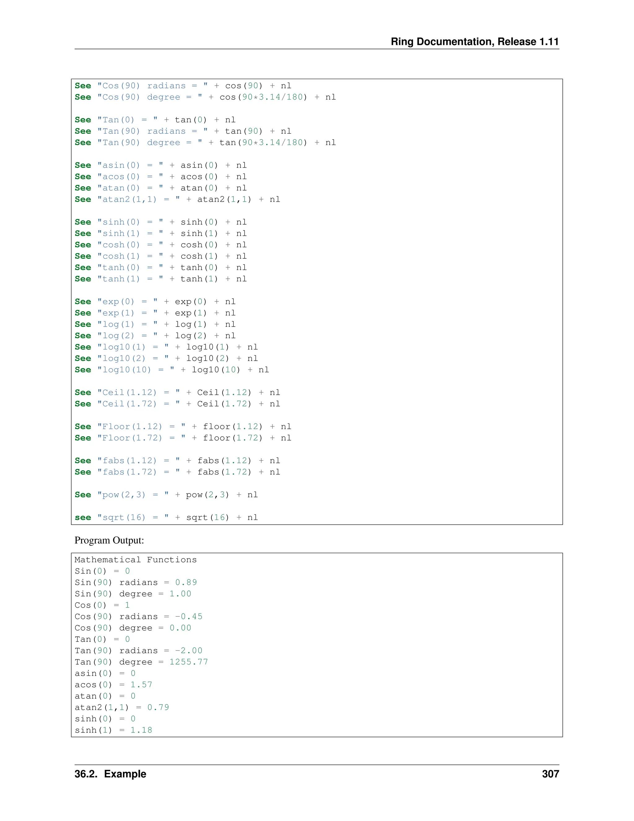 Ring Documentation, Release 1.11 See "Cos(90) radians = " + cos(90) + nl See "Cos(90) degree = " + cos(90*3.14/180) + nl See "Tan(0) = " + tan(0) + nl See "Tan(90) radians = " + tan(90) + nl See "Tan(90) degree = " + tan(90*3.14/180) + nl See "asin(0) = " + asin(0) + nl See "acos(0) = " + acos(0) + nl See "atan(0) = " + atan(0) + nl See "atan2(1,1) = " + atan2(1,1) + nl See "sinh(0) = " + sinh(0) + nl See "sinh(1) = " + sinh(1) + nl See "cosh(0) = " + cosh(0) + nl See "cosh(1) = " + cosh(1) + nl See "tanh(0) = " + tanh(0) + nl See "tanh(1) = " + tanh(1) + nl See "exp(0) = " + exp(0) + nl See "exp(1) = " + exp(1) + nl See "log(1) = " + log(1) + nl See "log(2) = " + log(2) + nl See "log10(1) = " + log10(1) + nl See "log10(2) = " + log10(2) + nl See "log10(10) = " + log10(10) + nl See "Ceil(1.12) = " + Ceil(1.12) + nl See "Ceil(1.72) = " + Ceil(1.72) + nl See "Floor(1.12) = " + floor(1.12) + nl See "Floor(1.72) = " + floor(1.72) + nl See "fabs(1.12) = " + fabs(1.12) + nl See "fabs(1.72) = " + fabs(1.72) + nl See "pow(2,3) = " + pow(2,3) + nl see "sqrt(16) = " + sqrt(16) + nl Program Output: Mathematical Functions Sin(0) = 0 Sin(90) radians = 0.89 Sin(90) degree = 1.00 Cos(0) = 1 Cos(90) radians = -0.45 Cos(90) degree = 0.00 Tan(0) = 0 Tan(90) radians = -2.00 Tan(90) degree = 1255.77 asin(0) = 0 acos(0) = 1.57 atan(0) = 0 atan2(1,1) = 0.79 sinh(0) = 0 sinh(1) = 1.18 36.2. Example 307 