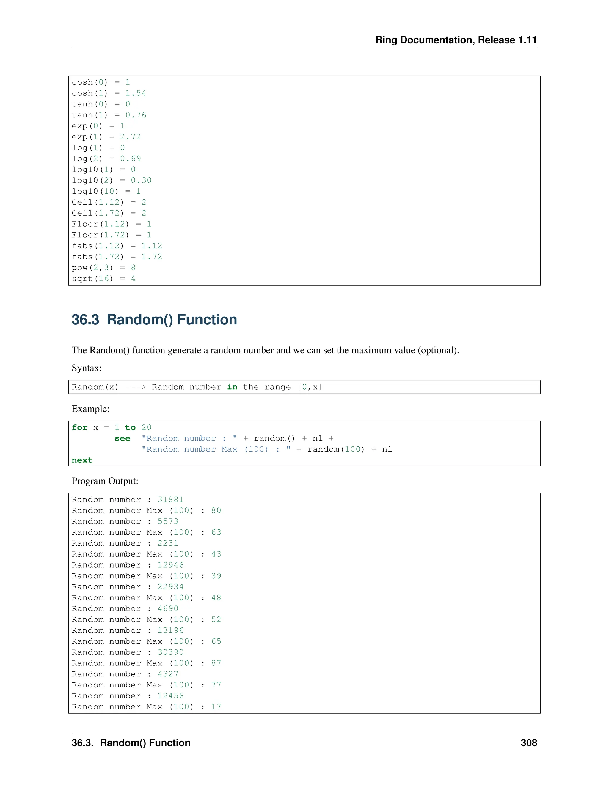 Ring Documentation, Release 1.11 cosh(0) = 1 cosh(1) = 1.54 tanh(0) = 0 tanh(1) = 0.76 exp(0) = 1 exp(1) = 2.72 log(1) = 0 log(2) = 0.69 log10(1) = 0 log10(2) = 0.30 log10(10) = 1 Ceil(1.12) = 2 Ceil(1.72) = 2 Floor(1.12) = 1 Floor(1.72) = 1 fabs(1.12) = 1.12 fabs(1.72) = 1.72 pow(2,3) = 8 sqrt(16) = 4 36.3 Random() Function The Random() function generate a random number and we can set the maximum value (optional). Syntax: Random(x) ---> Random number in the range [0,x] Example: for x = 1 to 20 see "Random number : " + random() + nl + "Random number Max (100) : " + random(100) + nl next Program Output: Random number : 31881 Random number Max (100) : 80 Random number : 5573 Random number Max (100) : 63 Random number : 2231 Random number Max (100) : 43 Random number : 12946 Random number Max (100) : 39 Random number : 22934 Random number Max (100) : 48 Random number : 4690 Random number Max (100) : 52 Random number : 13196 Random number Max (100) : 65 Random number : 30390 Random number Max (100) : 87 Random number : 4327 Random number Max (100) : 77 Random number : 12456 Random number Max (100) : 17 36.3. Random() Function 308 