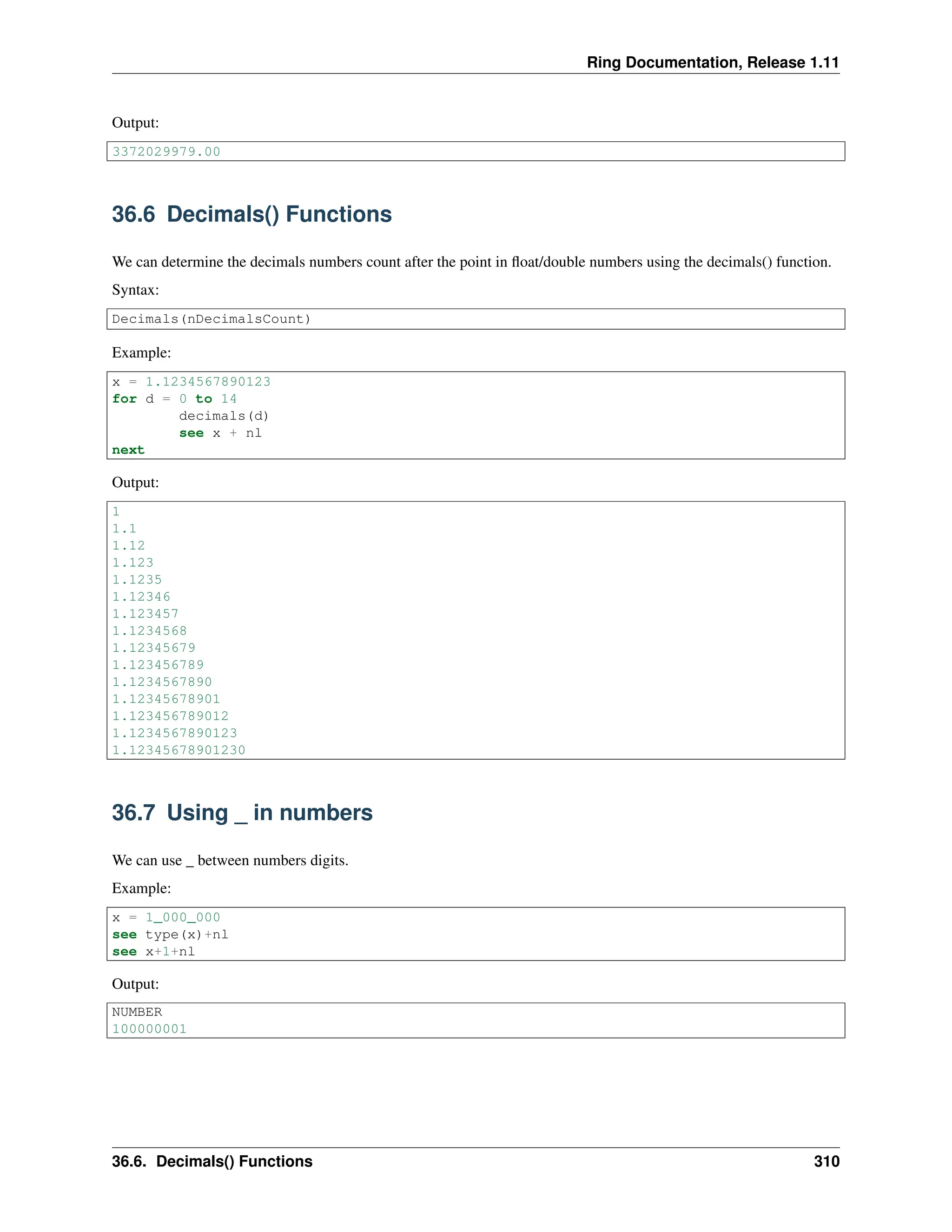 Ring Documentation, Release 1.11 Output: 3372029979.00 36.6 Decimals() Functions We can determine the decimals numbers count after the point in float/double numbers using the decimals() function. Syntax: Decimals(nDecimalsCount) Example: x = 1.1234567890123 for d = 0 to 14 decimals(d) see x + nl next Output: 1 1.1 1.12 1.123 1.1235 1.12346 1.123457 1.1234568 1.12345679 1.123456789 1.1234567890 1.12345678901 1.123456789012 1.1234567890123 1.12345678901230 36.7 Using _ in numbers We can use _ between numbers digits. Example: x = 1_000_000 see type(x)+nl see x+1+nl Output: NUMBER 100000001 36.6. Decimals() Functions 310 