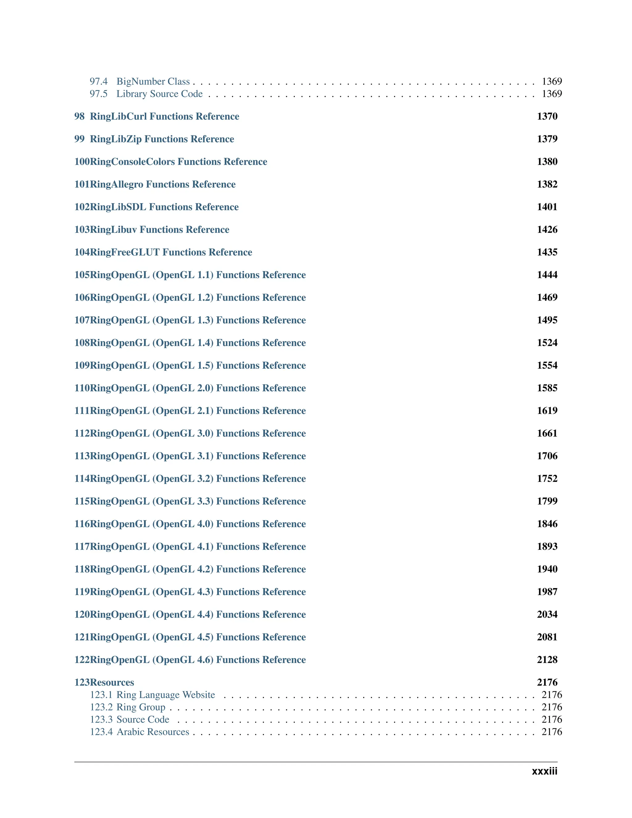 97.4 BigNumber Class . . . . . . . . . . . . . . . . . . . . . . . . . . . . . . . . . . . . . . . . . . . . . 1369 97.5 Library Source Code . . . . . . . . . . . . . . . . . . . . . . . . . . . . . . . . . . . . . . . . . . . 1369 98 RingLibCurl Functions Reference 1370 99 RingLibZip Functions Reference 1379 100RingConsoleColors Functions Reference 1380 101RingAllegro Functions Reference 1382 102RingLibSDL Functions Reference 1401 103RingLibuv Functions Reference 1426 104RingFreeGLUT Functions Reference 1435 105RingOpenGL (OpenGL 1.1) Functions Reference 1444 106RingOpenGL (OpenGL 1.2) Functions Reference 1469 107RingOpenGL (OpenGL 1.3) Functions Reference 1495 108RingOpenGL (OpenGL 1.4) Functions Reference 1524 109RingOpenGL (OpenGL 1.5) Functions Reference 1554 110RingOpenGL (OpenGL 2.0) Functions Reference 1585 111RingOpenGL (OpenGL 2.1) Functions Reference 1619 112RingOpenGL (OpenGL 3.0) Functions Reference 1661 113RingOpenGL (OpenGL 3.1) Functions Reference 1706 114RingOpenGL (OpenGL 3.2) Functions Reference 1752 115RingOpenGL (OpenGL 3.3) Functions Reference 1799 116RingOpenGL (OpenGL 4.0) Functions Reference 1846 117RingOpenGL (OpenGL 4.1) Functions Reference 1893 118RingOpenGL (OpenGL 4.2) Functions Reference 1940 119RingOpenGL (OpenGL 4.3) Functions Reference 1987 120RingOpenGL (OpenGL 4.4) Functions Reference 2034 121RingOpenGL (OpenGL 4.5) Functions Reference 2081 122RingOpenGL (OpenGL 4.6) Functions Reference 2128 123Resources 2176 123.1 Ring Language Website . . . . . . . . . . . . . . . . . . . . . . . . . . . . . . . . . . . . . . . . . 2176 123.2 Ring Group . . . . . . . . . . . . . . . . . . . . . . . . . . . . . . . . . . . . . . . . . . . . . . . . 2176 123.3 Source Code . . . . . . . . . . . . . . . . . . . . . . . . . . . . . . . . . . . . . . . . . . . . . . . 2176 123.4 Arabic Resources . . . . . . . . . . . . . . . . . . . . . . . . . . . . . . . . . . . . . . . . . . . . . 2176 xxxiii 