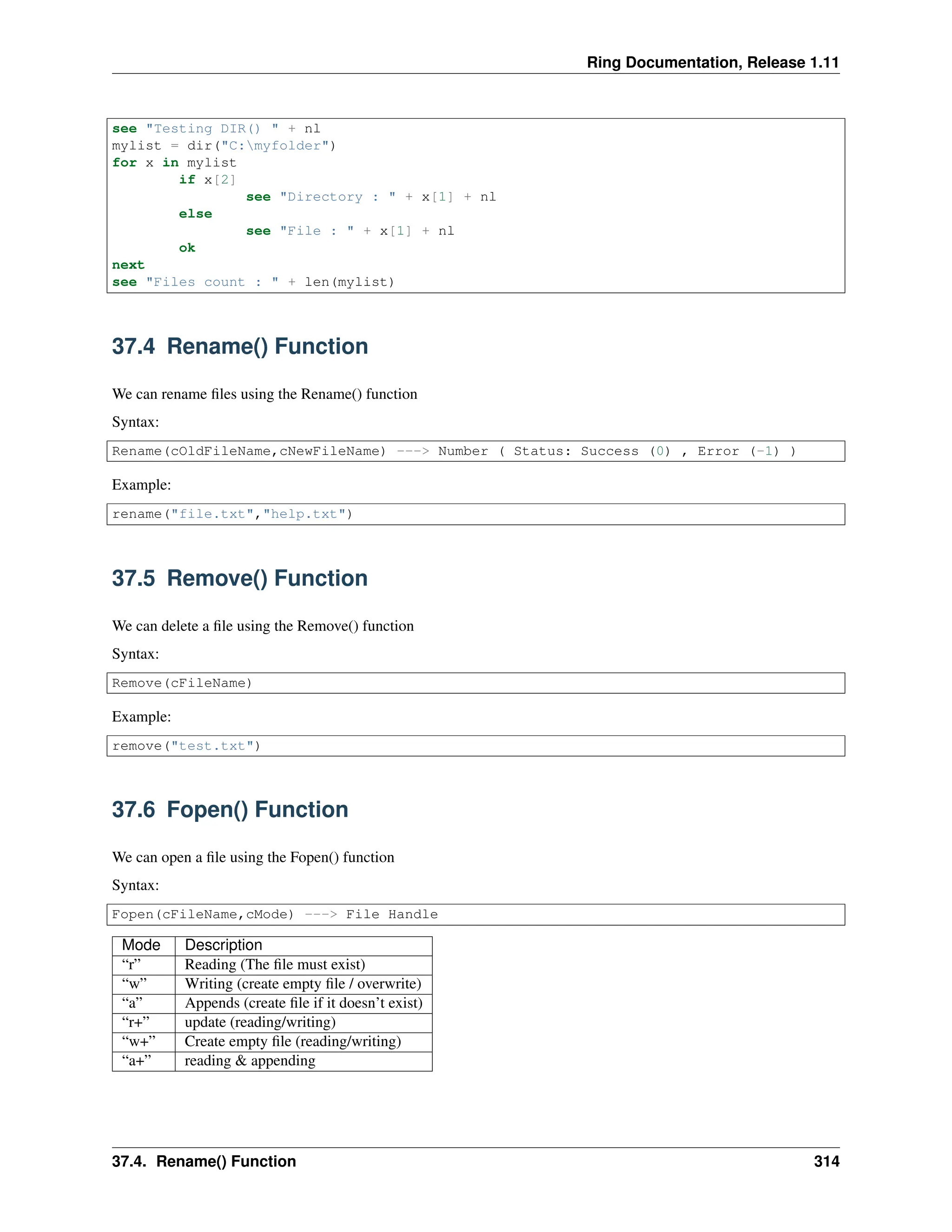 Ring Documentation, Release 1.11 see "Testing DIR() " + nl mylist = dir("C:myfolder") for x in mylist if x[2] see "Directory : " + x[1] + nl else see "File : " + x[1] + nl ok next see "Files count : " + len(mylist) 37.4 Rename() Function We can rename files using the Rename() function Syntax: Rename(cOldFileName,cNewFileName) ---> Number ( Status: Success (0) , Error (-1) ) Example: rename("file.txt","help.txt") 37.5 Remove() Function We can delete a file using the Remove() function Syntax: Remove(cFileName) Example: remove("test.txt") 37.6 Fopen() Function We can open a file using the Fopen() function Syntax: Fopen(cFileName,cMode) ---> File Handle Mode Description “r” Reading (The file must exist) “w” Writing (create empty file / overwrite) “a” Appends (create file if it doesn’t exist) “r+” update (reading/writing) “w+” Create empty file (reading/writing) “a+” reading & appending 37.4. Rename() Function 314 