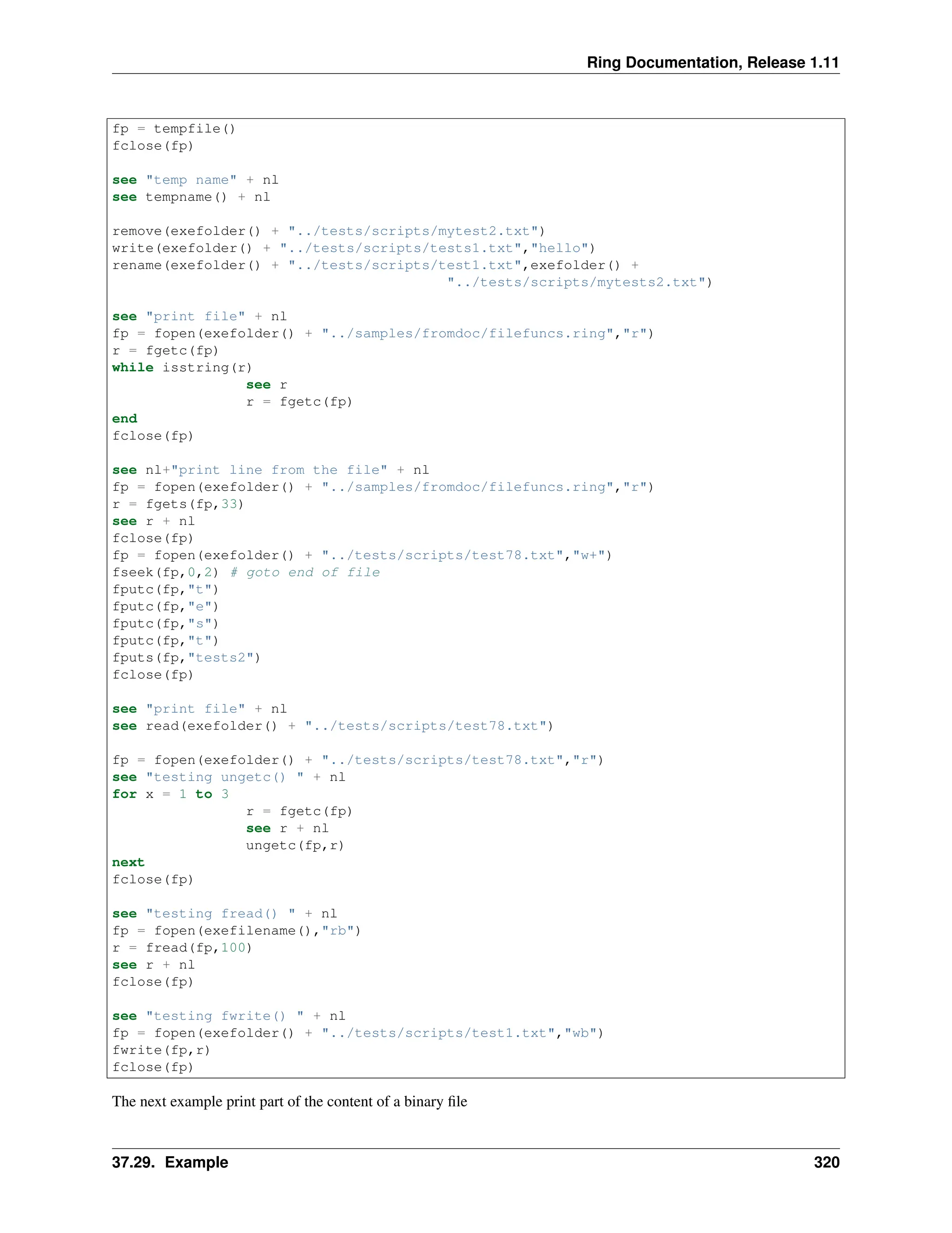 Ring Documentation, Release 1.11 fp = tempfile() fclose(fp) see "temp name" + nl see tempname() + nl remove(exefolder() + "../tests/scripts/mytest2.txt") write(exefolder() + "../tests/scripts/tests1.txt","hello") rename(exefolder() + "../tests/scripts/test1.txt",exefolder() + "../tests/scripts/mytests2.txt") see "print file" + nl fp = fopen(exefolder() + "../samples/fromdoc/filefuncs.ring","r") r = fgetc(fp) while isstring(r) see r r = fgetc(fp) end fclose(fp) see nl+"print line from the file" + nl fp = fopen(exefolder() + "../samples/fromdoc/filefuncs.ring","r") r = fgets(fp,33) see r + nl fclose(fp) fp = fopen(exefolder() + "../tests/scripts/test78.txt","w+") fseek(fp,0,2) # goto end of file fputc(fp,"t") fputc(fp,"e") fputc(fp,"s") fputc(fp,"t") fputs(fp,"tests2") fclose(fp) see "print file" + nl see read(exefolder() + "../tests/scripts/test78.txt") fp = fopen(exefolder() + "../tests/scripts/test78.txt","r") see "testing ungetc() " + nl for x = 1 to 3 r = fgetc(fp) see r + nl ungetc(fp,r) next fclose(fp) see "testing fread() " + nl fp = fopen(exefilename(),"rb") r = fread(fp,100) see r + nl fclose(fp) see "testing fwrite() " + nl fp = fopen(exefolder() + "../tests/scripts/test1.txt","wb") fwrite(fp,r) fclose(fp) The next example print part of the content of a binary file 37.29. Example 320 