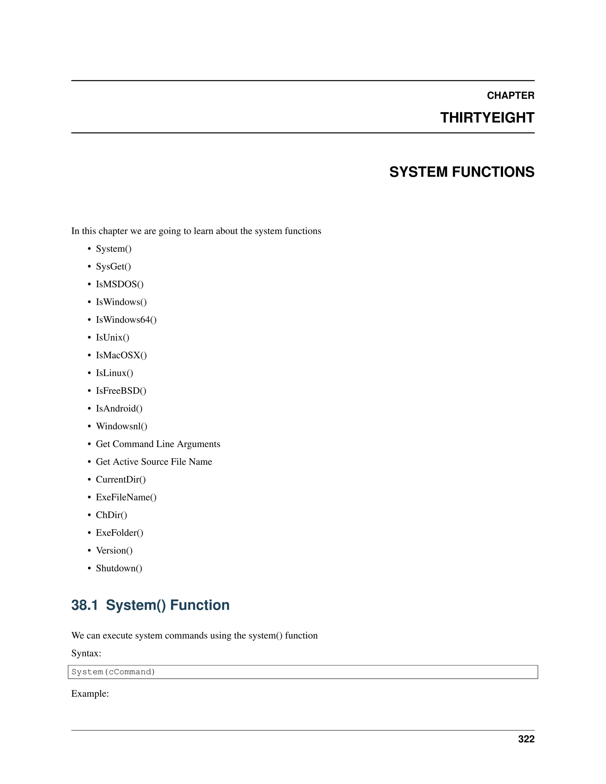 CHAPTER THIRTYEIGHT SYSTEM FUNCTIONS In this chapter we are going to learn about the system functions • System() • SysGet() • IsMSDOS() • IsWindows() • IsWindows64() • IsUnix() • IsMacOSX() • IsLinux() • IsFreeBSD() • IsAndroid() • Windowsnl() • Get Command Line Arguments • Get Active Source File Name • CurrentDir() • ExeFileName() • ChDir() • ExeFolder() • Version() • Shutdown() 38.1 System() Function We can execute system commands using the system() function Syntax: System(cCommand) Example: 322 
