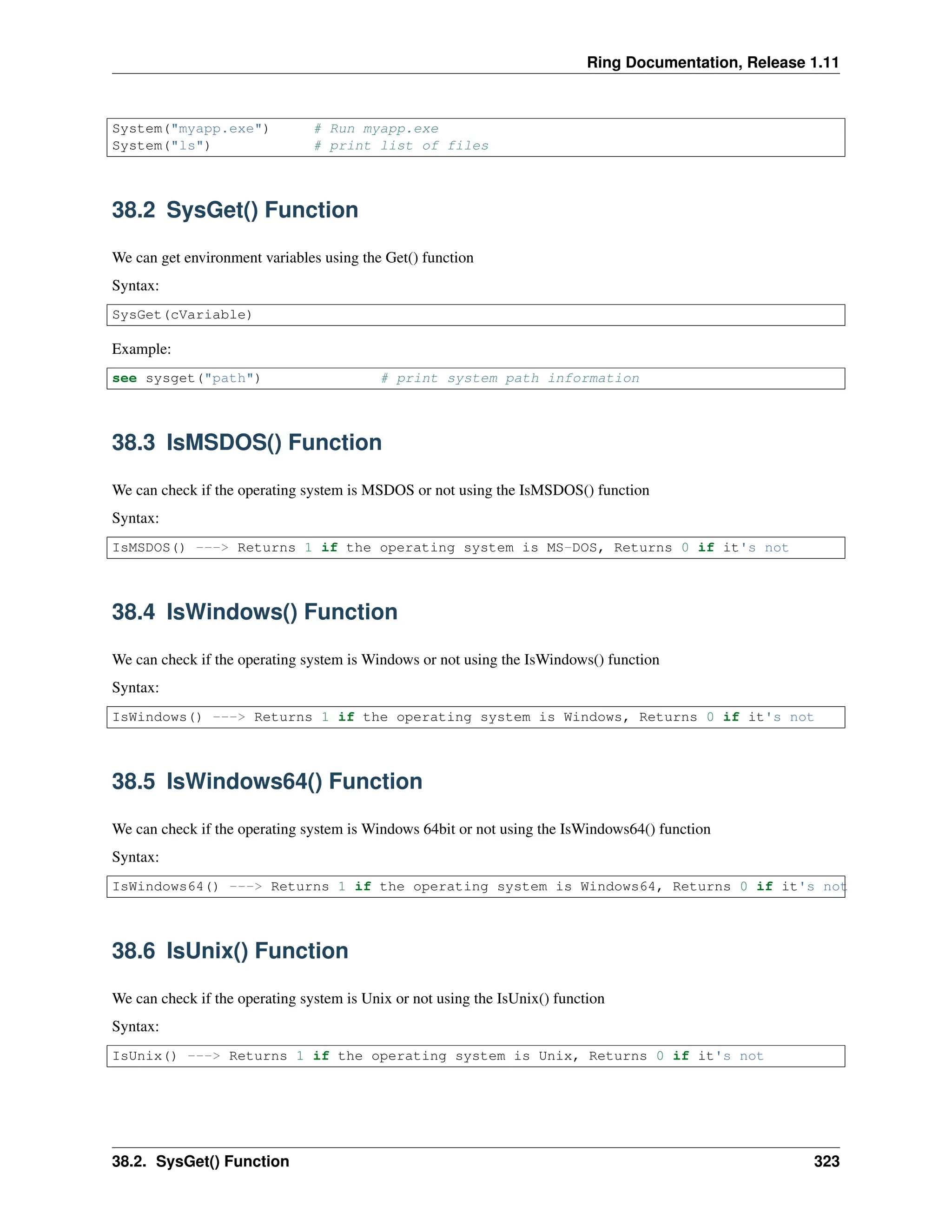 Ring Documentation, Release 1.11 System("myapp.exe") # Run myapp.exe System("ls") # print list of files 38.2 SysGet() Function We can get environment variables using the Get() function Syntax: SysGet(cVariable) Example: see sysget("path") # print system path information 38.3 IsMSDOS() Function We can check if the operating system is MSDOS or not using the IsMSDOS() function Syntax: IsMSDOS() ---> Returns 1 if the operating system is MS-DOS, Returns 0 if it's not 38.4 IsWindows() Function We can check if the operating system is Windows or not using the IsWindows() function Syntax: IsWindows() ---> Returns 1 if the operating system is Windows, Returns 0 if it's not 38.5 IsWindows64() Function We can check if the operating system is Windows 64bit or not using the IsWindows64() function Syntax: IsWindows64() ---> Returns 1 if the operating system is Windows64, Returns 0 if it's not 38.6 IsUnix() Function We can check if the operating system is Unix or not using the IsUnix() function Syntax: IsUnix() ---> Returns 1 if the operating system is Unix, Returns 0 if it's not 38.2. SysGet() Function 323 