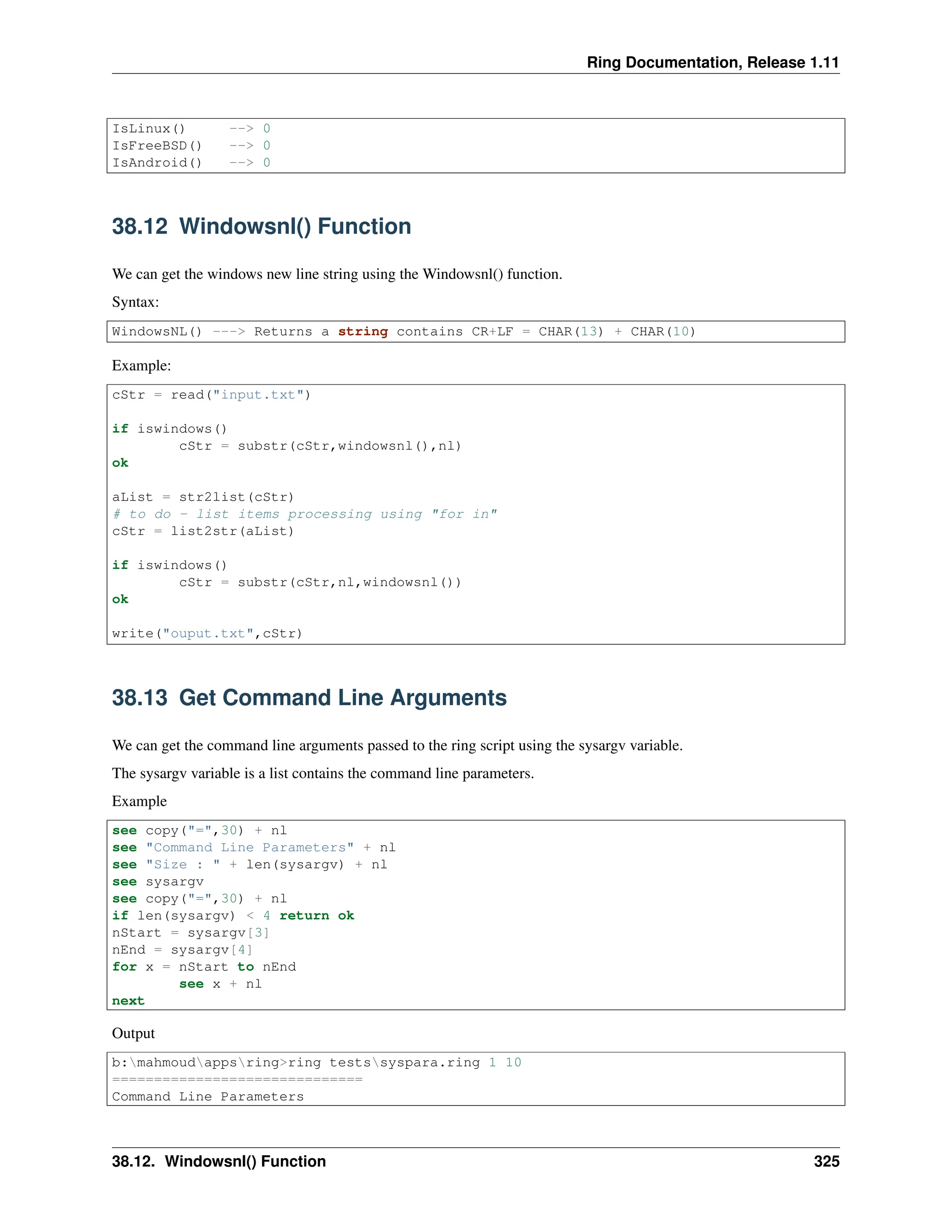 Ring Documentation, Release 1.11 IsLinux() --> 0 IsFreeBSD() --> 0 IsAndroid() --> 0 38.12 Windowsnl() Function We can get the windows new line string using the Windowsnl() function. Syntax: WindowsNL() ---> Returns a string contains CR+LF = CHAR(13) + CHAR(10) Example: cStr = read("input.txt") if iswindows() cStr = substr(cStr,windowsnl(),nl) ok aList = str2list(cStr) # to do - list items processing using "for in" cStr = list2str(aList) if iswindows() cStr = substr(cStr,nl,windowsnl()) ok write("ouput.txt",cStr) 38.13 Get Command Line Arguments We can get the command line arguments passed to the ring script using the sysargv variable. The sysargv variable is a list contains the command line parameters. Example see copy("=",30) + nl see "Command Line Parameters" + nl see "Size : " + len(sysargv) + nl see sysargv see copy("=",30) + nl if len(sysargv) < 4 return ok nStart = sysargv[3] nEnd = sysargv[4] for x = nStart to nEnd see x + nl next Output b:mahmoudappsring>ring testssyspara.ring 1 10 ============================== Command Line Parameters 38.12. Windowsnl() Function 325 