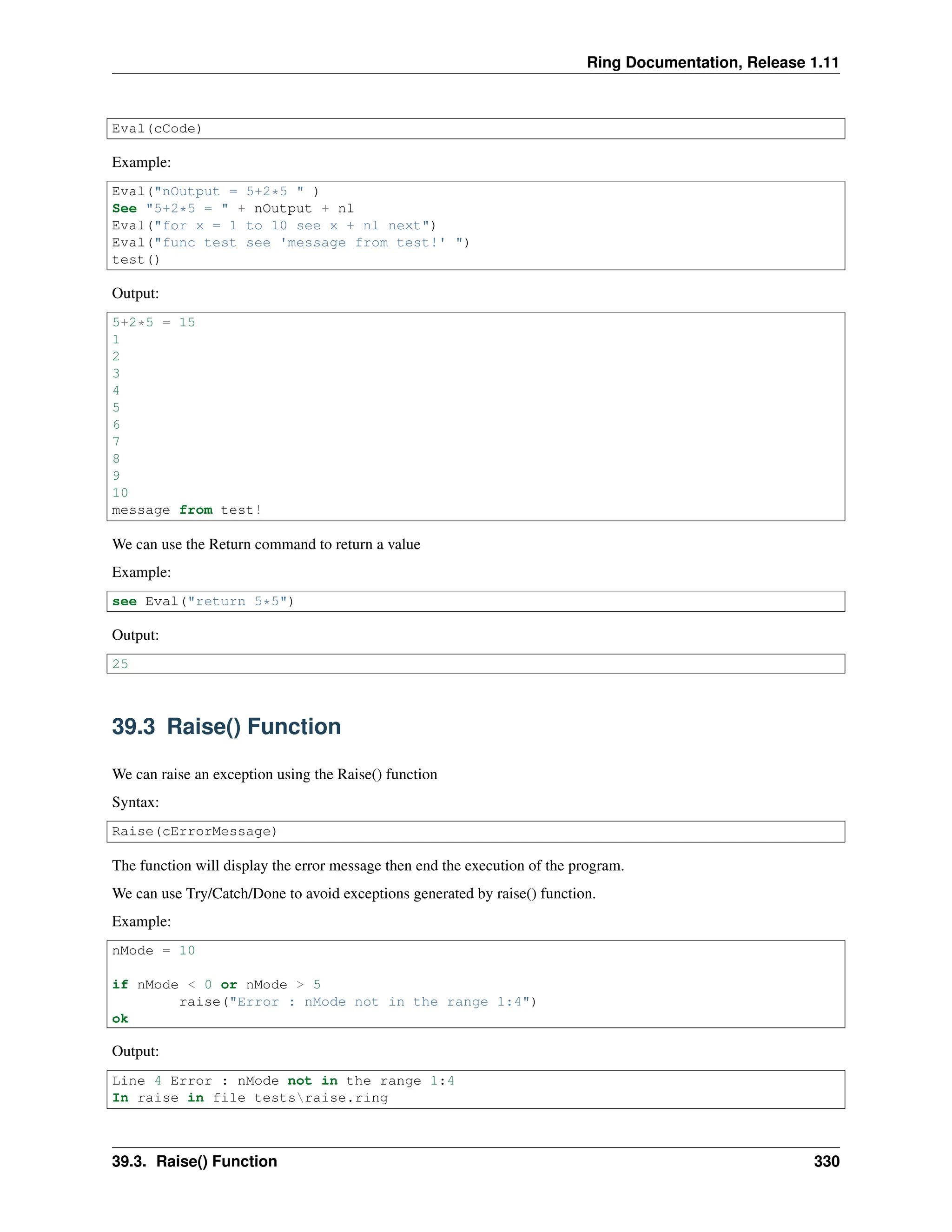 Ring Documentation, Release 1.11 Eval(cCode) Example: Eval("nOutput = 5+2*5 " ) See "5+2*5 = " + nOutput + nl Eval("for x = 1 to 10 see x + nl next") Eval("func test see 'message from test!' ") test() Output: 5+2*5 = 15 1 2 3 4 5 6 7 8 9 10 message from test! We can use the Return command to return a value Example: see Eval("return 5*5") Output: 25 39.3 Raise() Function We can raise an exception using the Raise() function Syntax: Raise(cErrorMessage) The function will display the error message then end the execution of the program. We can use Try/Catch/Done to avoid exceptions generated by raise() function. Example: nMode = 10 if nMode < 0 or nMode > 5 raise("Error : nMode not in the range 1:4") ok Output: Line 4 Error : nMode not in the range 1:4 In raise in file testsraise.ring 39.3. Raise() Function 330 
