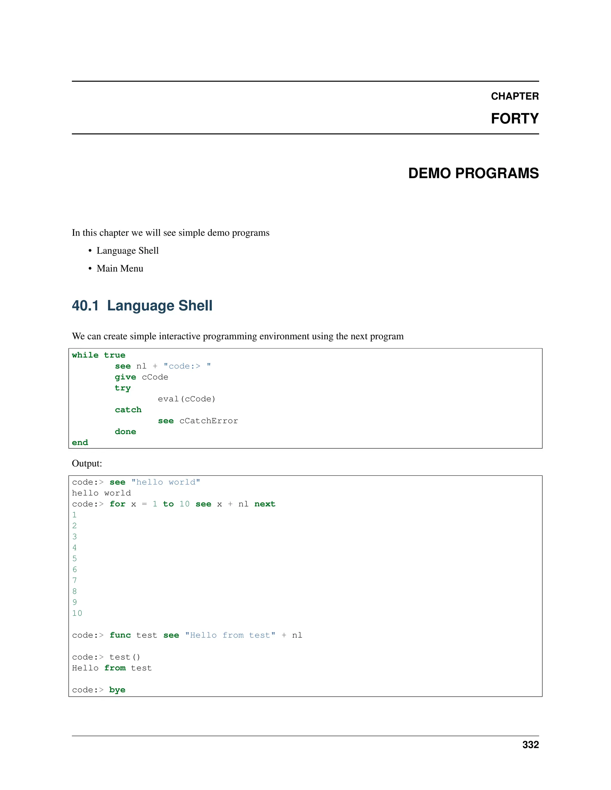 CHAPTER FORTY DEMO PROGRAMS In this chapter we will see simple demo programs • Language Shell • Main Menu 40.1 Language Shell We can create simple interactive programming environment using the next program while true see nl + "code:> " give cCode try eval(cCode) catch see cCatchError done end Output: code:> see "hello world" hello world code:> for x = 1 to 10 see x + nl next 1 2 3 4 5 6 7 8 9 10 code:> func test see "Hello from test" + nl code:> test() Hello from test code:> bye 332 